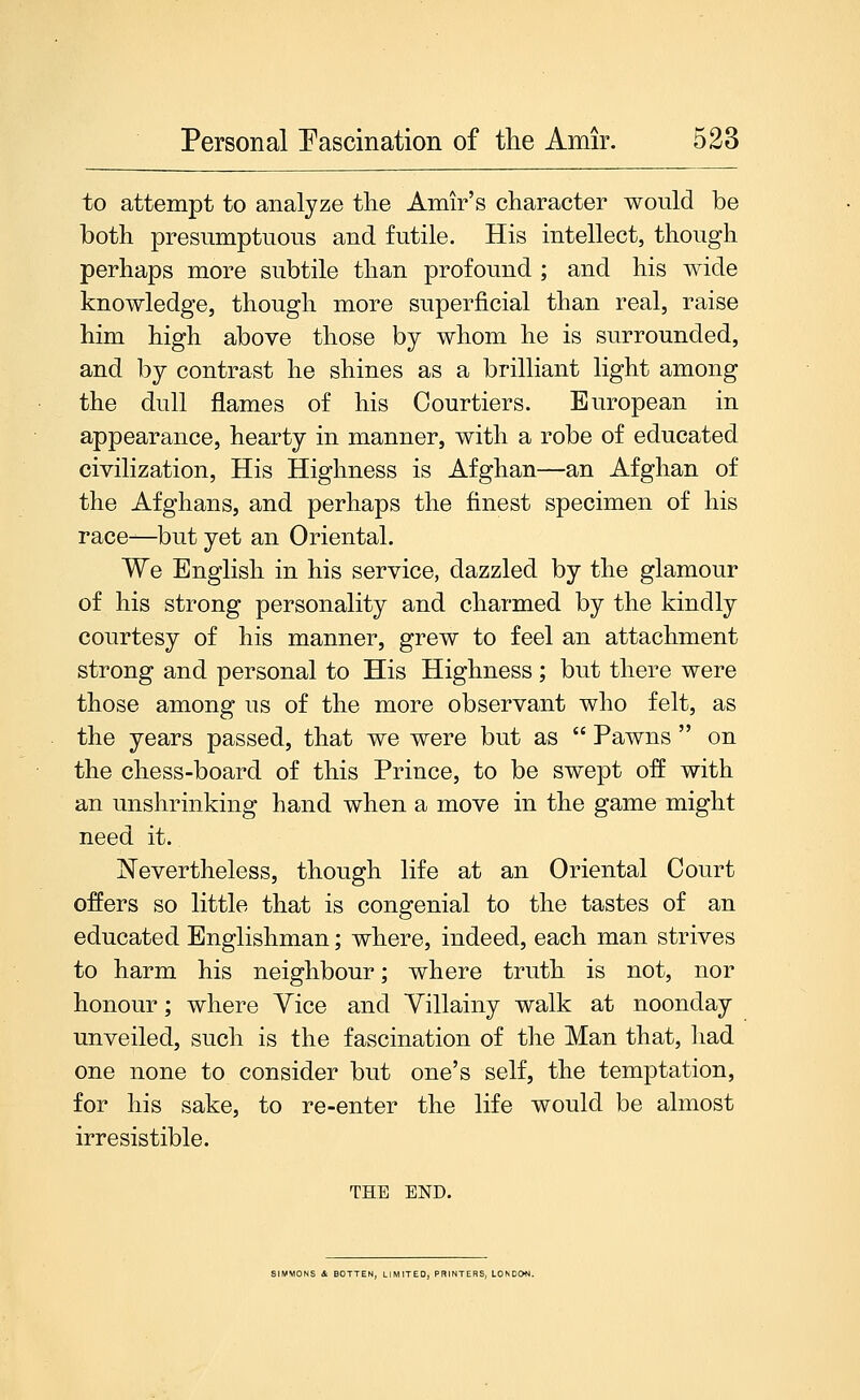 to attempt to analyze tlie Amir's character would be both presumptuous and futile. His intellect, though perhaps more subtile than profound ; and his wide knowledge, though more superficial than real, raise him high above those by whom he is surrounded, and by contrast he shines as a brilliant light among the dull flames of his Courtiers. European in appearance, hearty in manner, with a robe of educated civilization, His Highness is Afghan—an Afghan of the Afghans, and perhaps the finest specimen of his race-—but yet an Oriental. We English in his service, dazzled by the glamour of his strong personality and charmed by the kindly courtesy of his manner, grew to feel an attachment strong and personal to His Highness; but there were those among us of the more observant who felt, as the years passed, that we were but as  Pawns  on the chess-board of this Prince, to be swept off with an unshrinking hand when a move in the game might need it. Nevertheless, though life at an Oriental Court offers so little that is congenial to the tastes of an educated Englishman; where, indeed, each man strives to harm his neighbour; where truth is not, nor honour; where Yice and Villainy walk at noonday unveiled, such is the fascination of the Man that, had one none to consider but one's self, the temptation, for his sake, to re-enter the life would be almost irresistible, THE END. SIMMONS 4 BOTTEN, LIMITED, PRINTERS, LONDON.