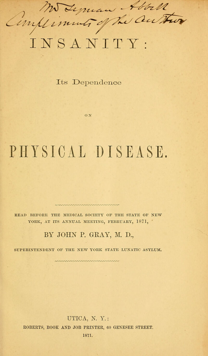 I:RS A^ITT : Its Dependence OK PHYSICAL DISEASE. READ BEFORE THE MEDICAL SOCIETY OP THE STATE OF NEW YORK, AT ITS AKNUAL MEETING, FEBRUARY, 1871, ' BY JOHN P. GRAY, M. D., SUPERINTENDENT OF THE NEW YORK STATE LUNATIC ASYLUM. UTICA, K Y.: ROBERTS, BOOK AND JOB PRINTER, 60 GENESEE STREET. 1871.