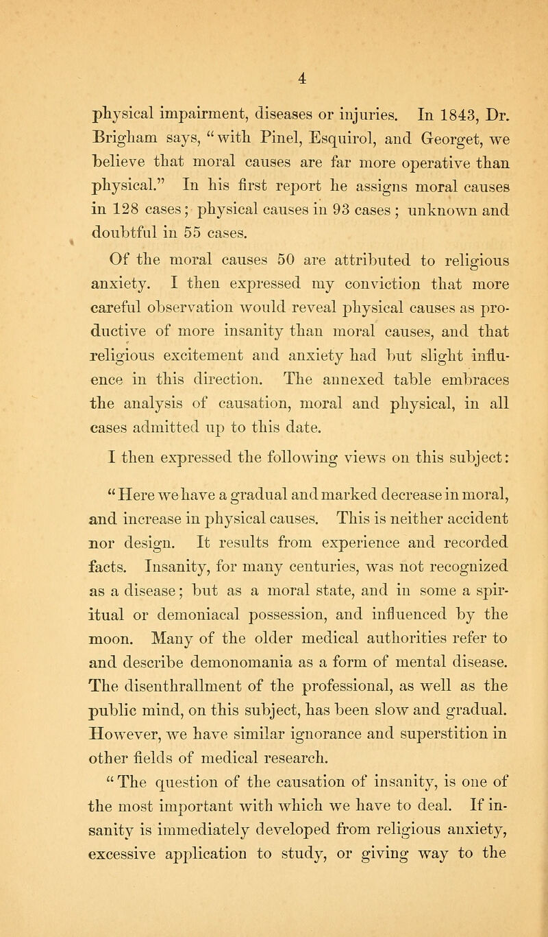 physical impairment, diseases or injuries. In 1843, Dr. Brigham says,  witli Pinel, Esquirol, and Greorget, we Tbelieve that moral causes are far more operative than physical. In his first report he assigns moral causes in 128 cases; physical causes in 93 cases ; unknown and doubtful in 55 cases. Of the moral causes 50 are attributed to religious anxiety. I then expressed my conviction that more careful observation would reveal physical causes as pro- ductive of more insanity than moral causes, and that religious excitement and anxiety had but slight influ- ence in this direction. The annexed table embraces the analysis of causation, moral and physical, in all cases admitted up to this date. I then expressed the following views on this subject:  Here we have a gradual and marked decrease in moral, and increase in physical causes. This is neither accident nor design. It results from experience and recorded facts. Insanity, for many centuries, was not recognized as a disease; but as a moral state, and in some a spir- itual or demoniacal possession, and influenced by the moon. Many of the older medical authorities refer to and describe demonomania as a form of mental disease. The disenthrallment of the professional, as well as the public mind, on this subject, has been slow and gradual. However, we have similar ignorance and superstition in other fields of medical research. The question of the causation of insanity, is one of the most important with which we have to deal. If in- sanity is immediately developed from religious anxiety, excessive application to study, or giving way to the