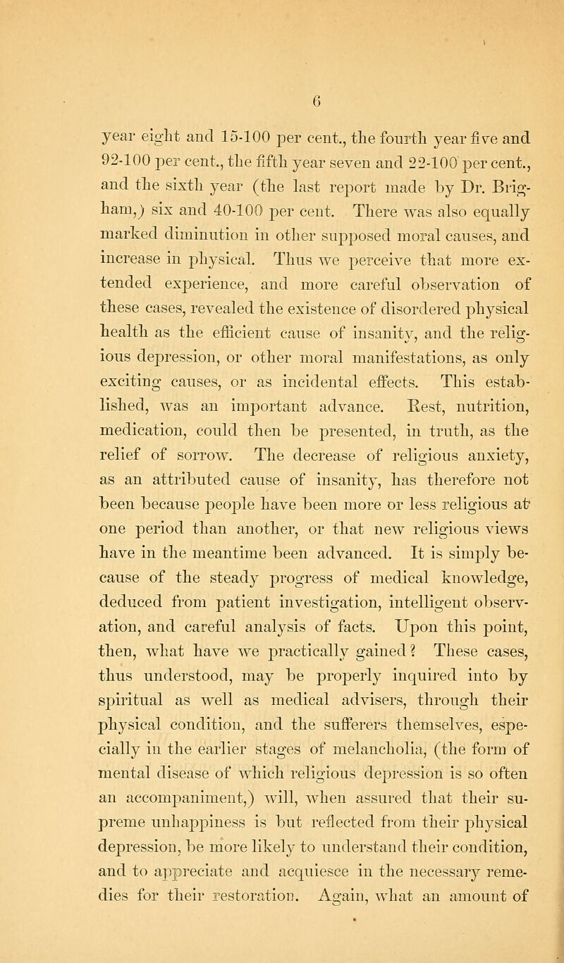 year eight and 15-100 per cent., the fourth year fi\re and 92-100 per cent., the fifth year seven and 22-100 per cent., and the sixth year (the Last report made by Dr. Bvi^- ham,; six and 40-100 per cent. There was also equally marked diminution in other supposed moral causes, and increase in physical Thus we perceive that more ex- tended experience, and more careful observation of these cases, revealed the existence of disordered physical health as the efficient cause of insanity, and the relig- ious depression, or other moral manifestations, as only exciting causes, or as incidental effects. This estab- lished, was an important advance. Rest, nutrition, medication, could then be presented, in truth, as the relief of sorrow. The decrease of religious anxiety, as an attributed cause of insanity, has therefore not been because people have been more or less religious at- one period than another, or that new religious views have in the meantime been advanced. It is simply be- cause of the steady progress of medical knowledge, deduced from patient investigation, intelligent observ- ation, and careful analysis of facts. Upon this point, then, what have we j)ractically gained ? These cases, thus understood, may be properly inquired into by spiritual as well as medical advisers, through their physical condition, and the sufferers themselves, espe- cially in the earlier stages of melancholia, (the form of mental disease of which religious depression is so often an accompaniment,) will, when assured that their su- preme unhappiness is but reflected from their ph^^sical depression, be more likely to understand their condition, and to appreciate and acquiesce in the necessary reme- dies for their restoration. Again, what an amount of