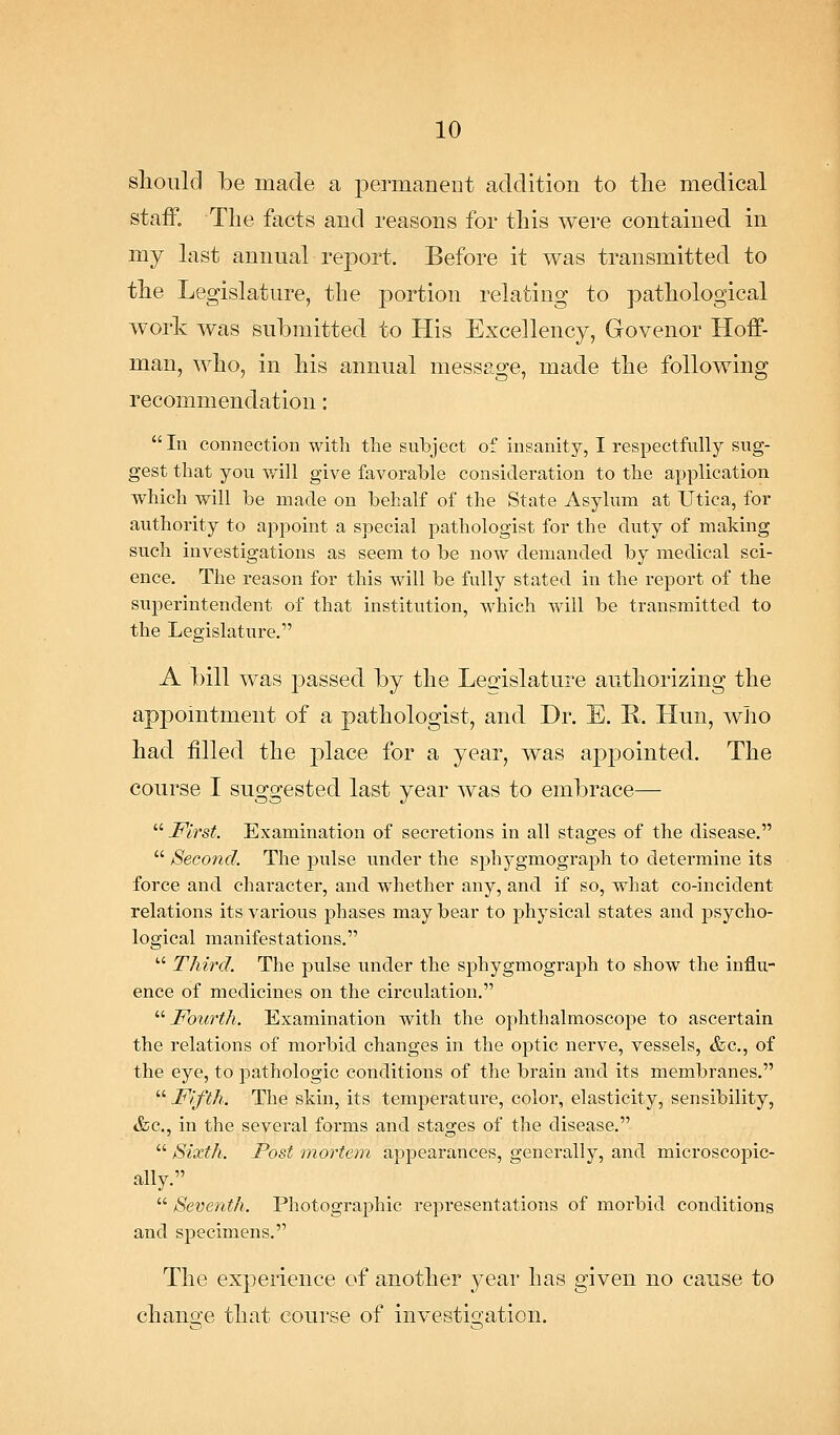 should be made a permanent addition to tlie medical staif. The facts and reasons for this were contained in my last annual report. Before it was transmitted to the Legislature, the portion relating to pathological work was submitted to His Excellency, Govenor Hoff- man, who, in his annual message, made the following recommendation:  In connection with the subject of insanity, I respectfully sug- gest that you will give favorable consideration to the application which will be made on behalf of the State Asylum at Utica, for authority to appoint a special pathologist for the duty of making such investigations as seem to be now demanded by medical sci- ence. The reason for this will be fully stated in the report of the superintendent of that institution, which will be transmitted to the Legislature. A bill was passed by the Legislature authorizing the appointment of a pathologist, and Dr. E. E. Hun, who had filled the place for a year, was appointed. The course I suggested last year was to embrace—  First. Examination of secretions in all stages of the disease.  Second. The pulse under the sphygmograph to determine its force and character, and wdiether any, and if so, what co-incident relations its various phases may bear to physical states and psycho- logical manifestations.  Third. The pulse under the sphygmograph to show the influ- ence of medicines on the circulation.  Fourth. Examination with the ophthalmoscope to ascertain the relations of morbid changes in the optic nerve, vessels, &c., of the eye, to pathologic conditions of the brain and its membranes.  Fifth. The skin, its temperature, color, elasticity, sensibility, &c., in the several forms and stages of the disease.  Sixth. Post mortem appearances, generally, and microscopic- ally.  Seventh. Photographic representations of morbid conditions and specimens. The experience of another year has given no cause to change that course of investicraticn.