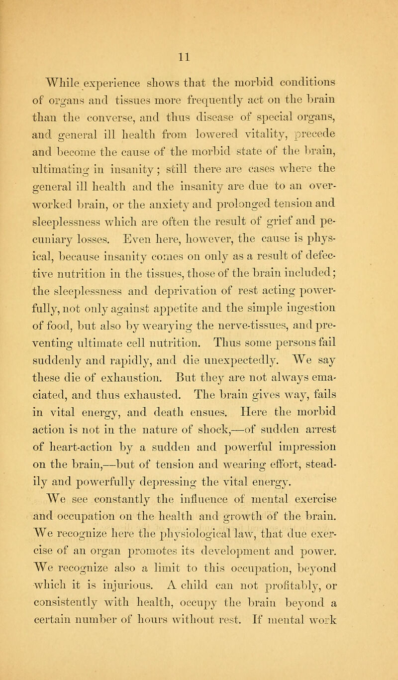 While experience shows that the morbid conditions of organs and tissues more frequently act on the brain than the converse, and thus disease of special organs, and general ill health fi'om lowered vitality, precede and become the cause of the morbid state of the brain, ultimating in insanity; still there are cases where the general ill health and the insanity are due to an over- worked brain, or the anxiety and prolonged tension and sleeplessness v/hich are often the result of grief and pe- cuniary losses. Even here, however, the cause is phys- ical, because insanity comes on only as a result of defec- tive nutrition in the tissues, those of the brain included; the sleeplessness and dej)rivation of rest acting power- fully, not only against appetite and the simple ingestion of food, but also by wearying the nerve-tissues, and pre- venting ultimate cell nutrition. Thus some persons fail suddenly and rapidly, and die unexpectedly. We say these die of exhaustion. But they are not always ema- ciated, and thus exhausted. The brain gives way, fails in vital energy, and death ensues. Here the morbid action is not in the nature of shock,—of sudden arrest of heart-action by a sudden and powerful impression on the brain,—but of tension and wearing effort, stead- ily and powerfully depressing the vital energy. We see constantly the influence of mental exercise and occupation on the health and growth of the brain. We recognize here the physiological law, that due exer- cise of an organ promotes its development and power. We recognize also a limit to this occupation, beyond which it is injurious. A child can not profitably, or consistently with health, occupy the brain beyond a certain number of hours without rest. If mental work