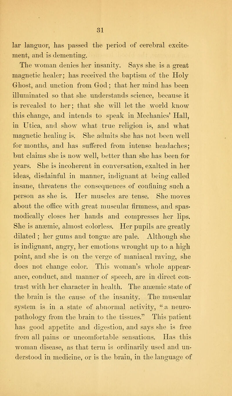 lar languor, lias passed the ]3eriod of cerebral excite- ment, and IS dementing. The woman denies her insanity. Says she is a great magnetic healer; has received the baptism of the Holy Ghost, and nnctiou from Grod; that her mind has been illuminated so that she understands science, because it is revealed to her; that she will let the world know this change, and intends to speak in Mechanics' Hall, in Utica, and show what true religion is, and what magnetic healing is. She admits she has not been well for months, and has suffered from intense headaches; but claims she is now well, better than she has been for years. She is incoherent in conversation, exalted in her ideas, disdainful in manner, indignant at being called insane, threatens the consequences of confining such a person as she is. Her muscles are tense. She moves about the office with great muscular firmness, and spas- modically closes her hands and compresses her lips. She is ansemic, almost colorless. Her pupils are greatly dilated ; her gums and tongue are pale. Although she is indignant, angry, her emotions wrought up to a high, point, and she is on the verge of maniacal raving, she does not change color. This woman's whole appear- ance, conduct, and manner of speech, are in direct con- trast with her character in health. The anaemic state of the brain is the cause of the insanity. The muscular S3^stem is in a state of abnormal activity,  a neuro- pathology from the brain to the tissues. This patient has good appetite and digestion, and says she is free from all pains or uncomfortable sensations. Has this woman disease, as that term is ordinarily used and un- derstood in medicine, or is the brain, in the language of