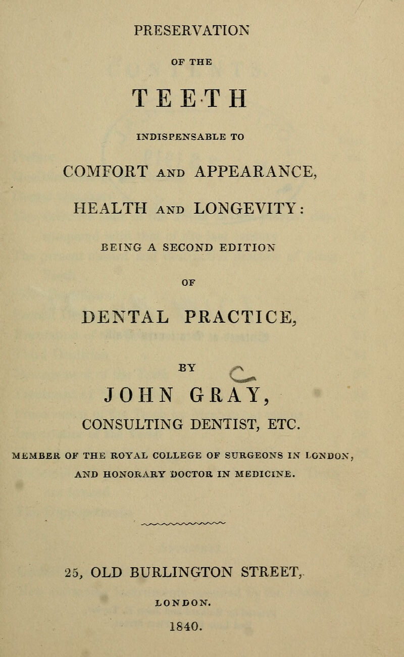 PRESERVATION OF THE TEETH INDISPENSABLE TO COMFORT and APPEARANCE, HEALTH and LONGEVITY: JBETNG A SECOND EDITION OF DENTAL PRACTICE, BY f\ JOHN GRAY, CONSULTING DENTIST, ETC. MEMBER OF THE ROYAL COLLEGE OF SURGEONS IN LONDON; AND HONORARY DOCTOR IN MEDICINE. 25, OLD BURLINGTON STREET, LONDON. 1840.