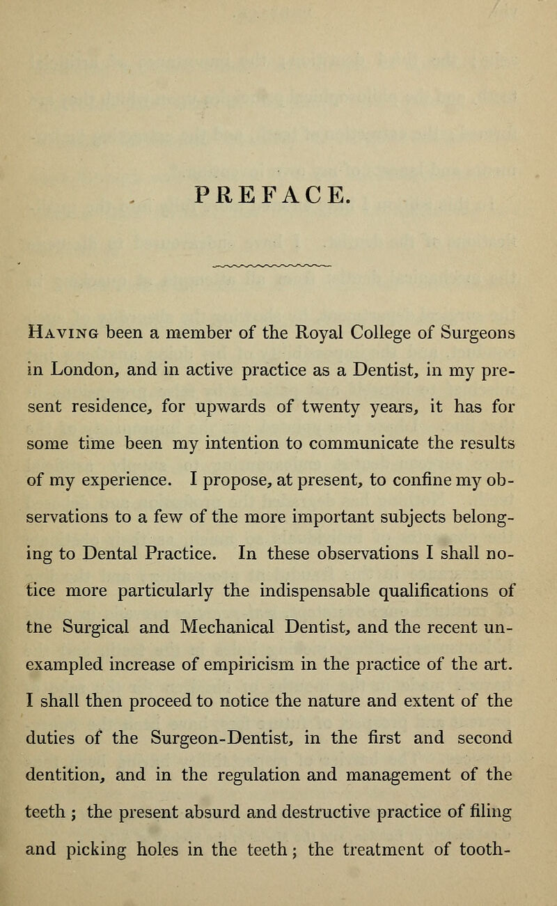 PREFACE. Having been a member of the Royal College of Surgeons in London, and in active practice as a Dentist, in my pre- sent residence, for upwards of twenty years, it has for some time been my intention to communicate the results of my experience. I propose, at present, to confine my ob- servations to a few of the more important subjects belong- ing to Dental Practice. In these observations I shall no- tice more particularly the indispensable qualifications of tne Surgical and Mechanical Dentist, and the recent un- exampled increase of empiricism in the practice of the art. I shall then proceed to notice the nature and extent of the duties of the Surgeon-Dentist, in the first and second dentition, and in the regulation and management of the teeth ; the present absurd and destructive practice of filing and picking holes in the teeth; the treatment of tooth-