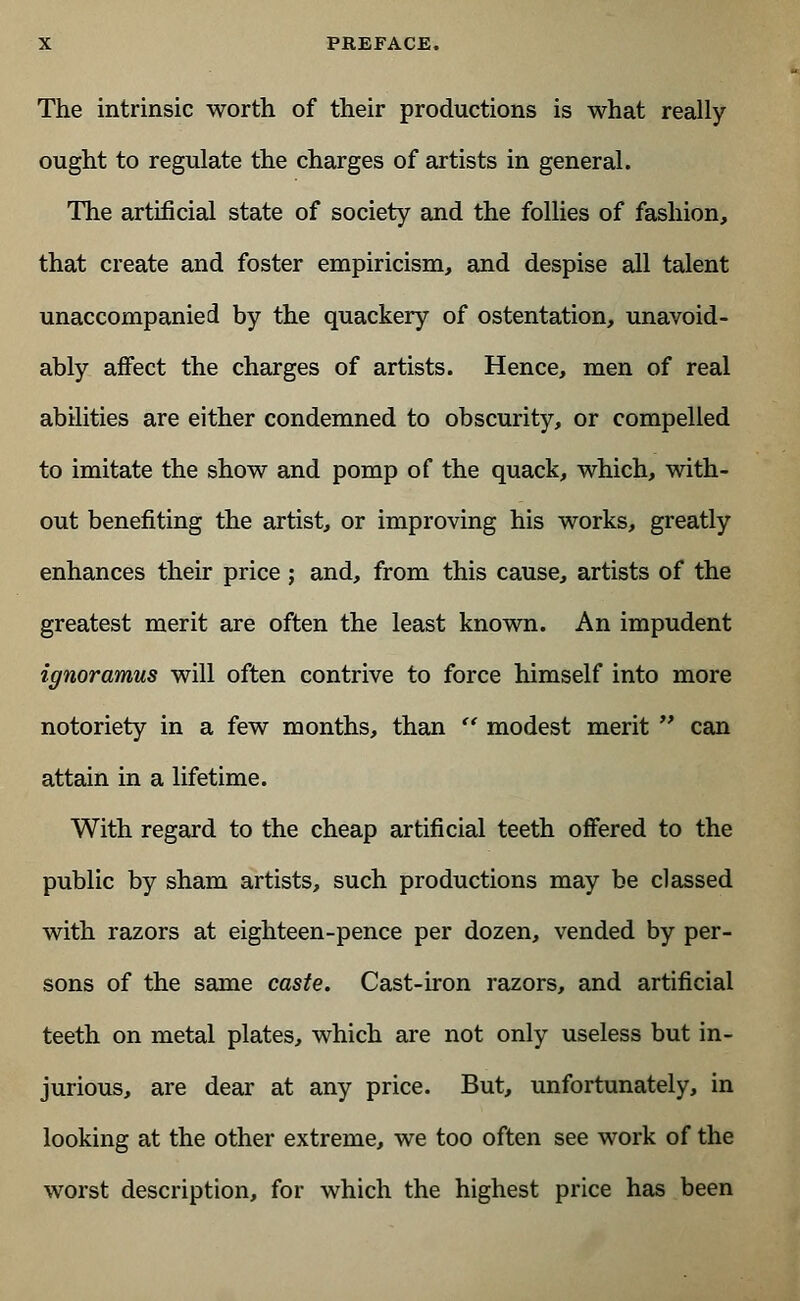 The intrinsic worth of their productions is what really ought to regulate the charges of artists in general. The artificial state of society and the follies of fashion, that create and foster empiricism, and despise all talent unaccompanied by the quackery of ostentation, unavoid- ably affect the charges of artists. Hence, men of real abilities are either condemned to obscurity, or compelled to imitate the show and pomp of the quack, which, with- out benefiting the artist, or improving his works, greatly enhances their price ; and, from this cause, artists of the greatest merit are often the least known. An impudent ignoramus will often contrive to force himself into more notoriety in a few months, than  modest merit  can attain in a lifetime. With regard to the cheap artificial teeth offered to the public by sham artists, such productions may be classed with razors at eighteen-pence per dozen, vended by per- sons of the same caste. Cast-iron razors, and artificial teeth on metal plates, which are not only useless but in- jurious, are dear at any price. But, unfortunately, in looking at the other extreme, we too often see work of the worst description, for which the highest price has been