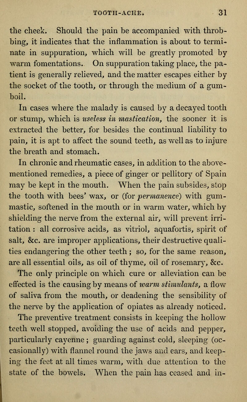 the cheek. Should the pain be accompanied with throb- bing, it indicates that the inflammation is about to termi- nate in suppuration, which will be greatly promoted by- warm fomentations. On suppuration taking place, the pa- tient is generally relieved, and the matter escapes either by the socket of the tooth, or through the medium of a gum- boil. In cases where the malady is caused by a decayed tooth or stump, which is useless in mastication, the sooner it is extracted the better, for besides the continual liability to pain, it is apt to affect the sound teeth, as well as to injure the breath and stomach. In chronic and rheumatic cases, in addition to the above- mentioned remedies, a piece of ginger or pellitory of Spain may be kept in the mouth. When the pain subsides, stop the tooth with bees' wax, or (for permanence) with gum- mastic, softened in the mouth or in warm water, which by shielding the nerve from the external air, will prevent irri- tation : all corrosive acids, as vitriol, aquafortis, spirit of salt, &c. are improper applications, their destructive quali- ties endangering the other teeth ; so, for the same reason, are all essential oils, as oil of thyme, oil of rosemary, &c. The only principle on which cure or alleviation can be effected is the causing by means of warm stimulants, a flow of saliva from the mouth, or deadening the sensibility of the nerve by the application of opiates as already noticed. The preventive treatment consists in keeping the hollow teeth well stopped, avoiding the use of acids and pepper, particularly cayenne ; guarding against cold, sleeping (oc- casionally) with flannel round the jaws and ears, and keep- ing the feet at all times warm, with due attention to the state of the bowels. When the pain has ceased and in-