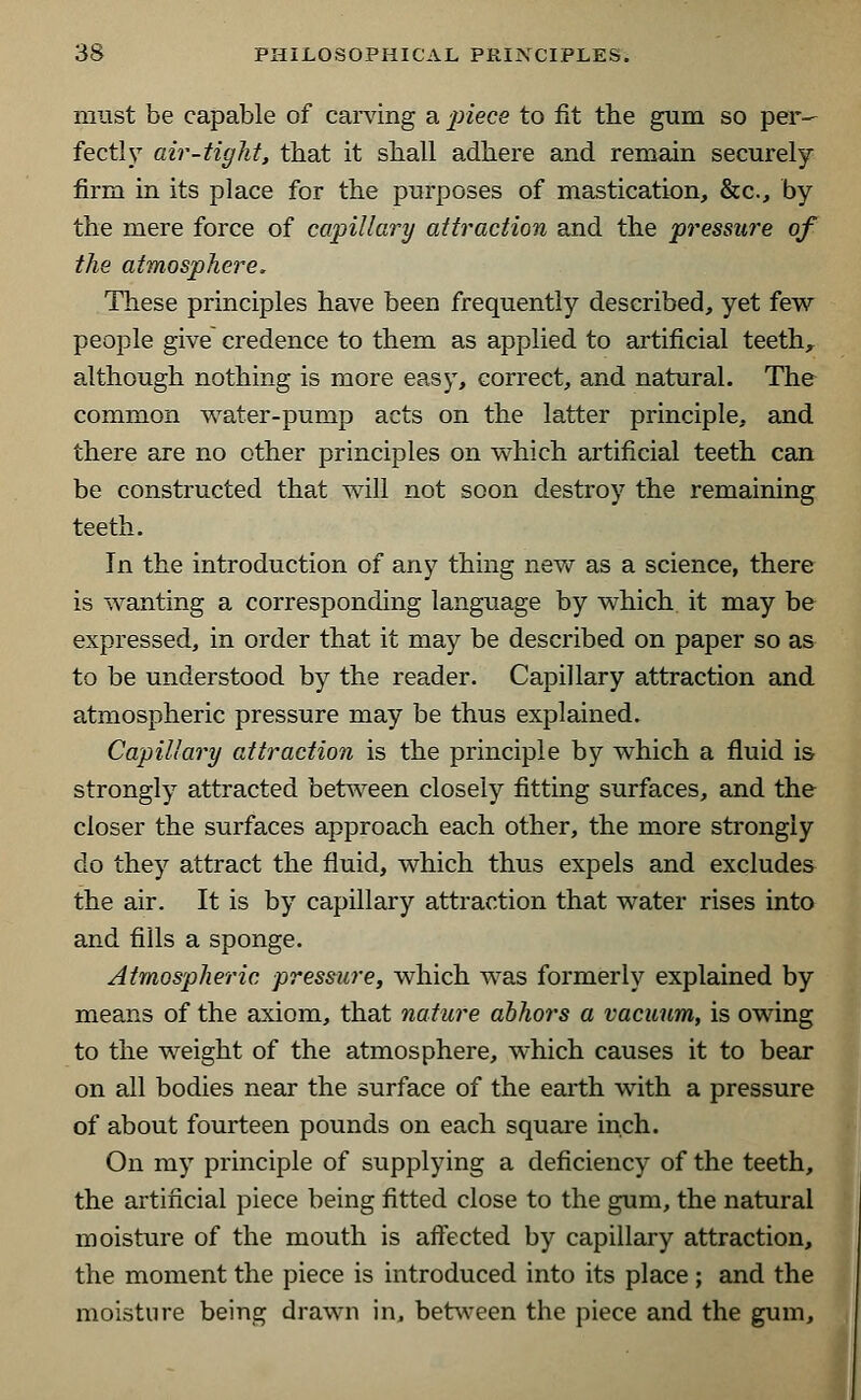 must be capable of carving a piece to fit the gum so per- fect! y air-tight, that it sliall adhere and remain securely firm in its place for the purposes of mastication, &c, by the mere force of capillary attraction and the pressure of the atmosphere. These principles have been frequently described, yet few people give credence to them as applied to artificial teeth, although nothing is more easy, correct, and natural. The common water-pump acts on the latter principle, and there are no other principles on which artificial teeth can be constructed that will not soon destroy the remaining teeth. In the introduction of any thing new as a science, there is wanting a corresponding language by which it may be expressed, in order that it may be described on paper so as to be understood by the reader. Capillary attraction and atmospheric pressure may be thus explained. Capillary attraction is the principle by which a fluid is strongly attracted between closely fitting surfaces, and the closer the surfaces approach each other, the more strongly do they attract the fluid, which thus expels and excludes the air. It is by capillary attraction that water rises into and fills a sponge. Atmospheric pressure, which was formerly explained by means of the axiom, that nature abhors a vacuum, is owing to the weight of the atmosphere, which causes it to bear on all bodies near the surface of the earth with a pressure of about fourteen pounds on each square inch. On my principle of supplying a deficiency of the teeth, the artificial piece being fitted close to the gum, the natural moisture of the mouth is affected by capillary attraction, the moment the piece is introduced into its place; and the moisture being drawn in, between the piece and the gum,