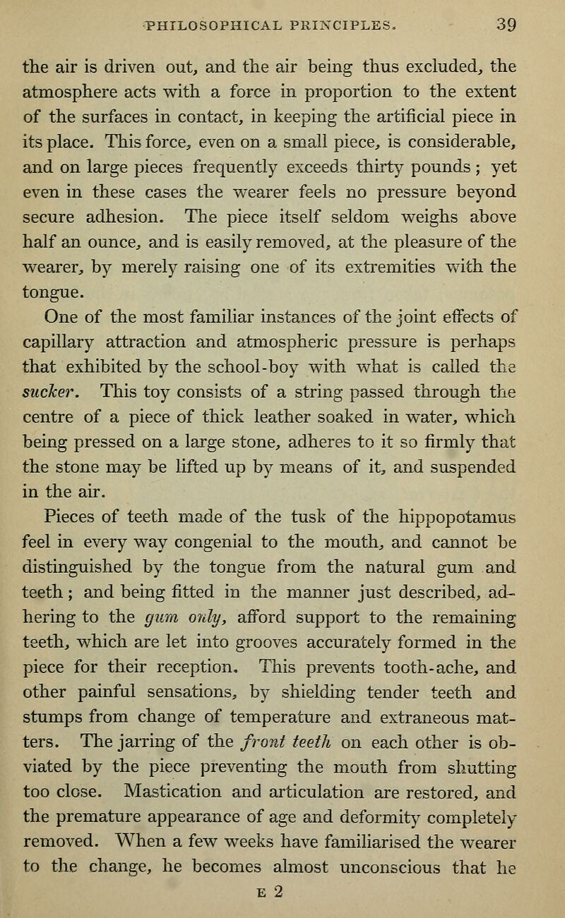 the air is driven out, and the air being thus excluded, the atmosphere acts with a force in proportion to the extent of the surfaces in contact, in keeping the artificial piece in its place. This force, even on a small piece, is considerable, and on large pieces frequently exceeds thirty pounds ; yet even in these cases the wearer feels no pressure beyond secure adhesion. The piece itself seldom weighs above half an ounce, and is easily removed, at the pleasure of the wearer, by merely raising one of its extremities with the tongue. One of the most familiar instances of the joint effects of capillary attraction and atmospheric pressure is perhaps that exhibited by the school-boy with what is called the sucker. This toy consists of a string passed through the centre of a piece of thick leather soaked in water, which being pressed on a large stone, adheres to it so firmly that the stone may be lifted up by means of it, and suspended in the air. Pieces of teeth made of the tusk of the hippopotamus feel in every way congenial to the mouth, and cannot be distinguished by the tongue from the natural gum and teeth; and being fitted in the manner just described, ad- hering to the gum only, afford support to the remaining teeth, which are let into grooves accurately formed in the piece for their reception, This prevents tooth-ache, and other painful sensations, by shielding tender teeth and stumps from change of temperature and extraneous mat- ters. The jarring of the front teeth on each other is ob- viated by the piece preventing the mouth from shutting too close. Mastication and articulation are restored, and the premature appearance of age and deformity completely removed. When a few weeks have familiarised the wearer to the change, he becomes almost unconscious that he e 2