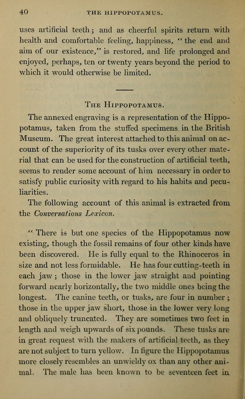 uses artificial teeth; and as cheerful spirits return with health and comfortable feeling, happiness,  the end and aim of our existence, is restored, and life prolonged and enjoyed, perhaps, ten or twenty years beyond the period to which it would otherwise be limited. The Hippopotamus. The annexed engraving is a representation of the Hippo- potamus, taken from the stuffed specimens in the British Museum. The great interest attached to this animal on ac- count of the superiority of its tusks over every other mate- rial that can be used for the construction of artificial teeth, seems to render some account of him necessary in order to satisfy public curiosity with regard to his habits and pecu- liarities. The following account of this animal is extracted from the Conversations Lexicon.  There is but one species of the Hippopotamus now existing, though the fossil remains of four other kinds have been discovered. He is fully equal to the Rhinoceros in size and not less formidable. He has four cutting-teeth in each jaw ; those in the lower jaw straight and pointing forward nearly horizontally, the two middle ones being the longest. The canine teeth, or tusks, are four in number ; those in the upper jaw short, those in the lower very long and obliquely truncated. They are sometimes two feet in length and weigh upwards of six pounds. These tusks are in great request with the makers of artificial teeth, as they are not subject to turn yellow. In figure the Hippopotamus more closely resembles an unwieldy ox than any other ani- mal. The male has been known to be seventeen feet in