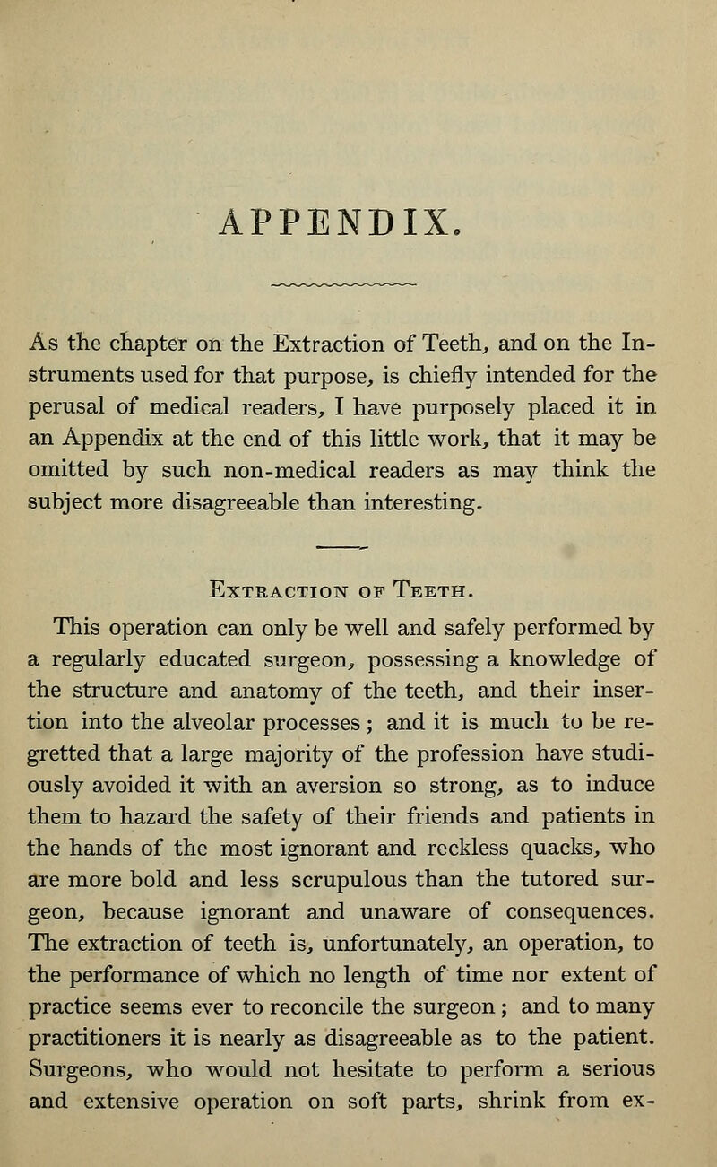 APPENDIX. As the chapter on the Extraction of Teeth, and on the In- struments used for that purpose, is chiefly intended for the perusal of medical readers, I have purposely placed it in an Appendix at the end of this little work, that it may be omitted by such non-medical readers as may think the subject more disagreeable than interesting. Extraction of Teeth. This operation can only be well and safely performed by a regularly educated surgeon, possessing a knowledge of the structure and anatomy of the teeth, and their inser- tion into the alveolar processes ; and it is much to be re- gretted that a large majority of the profession have studi- ously avoided it with an aversion so strong, as to induce them to hazard the safety of their friends and patients in the hands of the most ignorant and reckless quacks, who are more bold and less scrupulous than the tutored sur- geon, because ignorant and unaware of consequences. The extraction of teeth is, unfortunately, an operation, to the performance of which no length of time nor extent of practice seems ever to reconcile the surgeon ; and to many practitioners it is nearly as disagreeable as to the patient. Surgeons, who would not hesitate to perform a serious and extensive operation on soft parts, shrink from ex-