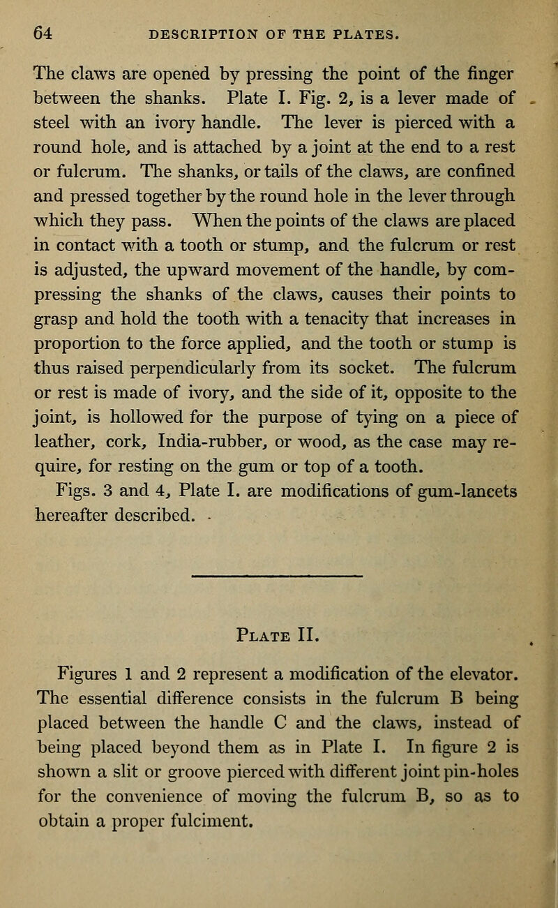 The claws are opened by pressing the point of the finger between the shanks. Plate I. Fig. 2, is a lever made of steel with an ivory handle. The lever is pierced with a round hole, and is attached by a joint at the end to a rest or fulcrum. The shanks, or tails of the claws, are confined and pressed together by the round hole in the lever through which they pass. When the points of the claws are placed in contact with a tooth or stump, and the fulcrum or rest is adjusted, the upward movement of the handle, by com- pressing the shanks of the claws, causes their points to grasp and hold the tooth with a tenacity that increases in proportion to the force applied, and the tooth or stump is thus raised perpendicularly from its socket. The fulcrum or rest is made of ivory, and the side of it, opposite to the joint, is hollowed for the purpose of tying on a piece of leather, cork, India-rubber, or wood, as the case may re- quire, for resting on the gum or top of a tooth. Figs. 3 and 4, Plate I. are modifications of gum-lancets hereafter described. • Plate II. Figures 1 and 2 represent a modification of the elevator. The essential difference consists in the fulcrum B being placed between the handle C and the claws, instead of being placed beyond them as in Plate I. In figure 2 is shown a slit or groove pierced with different joint pin-holes for the convenience of moving the fulcrum B, so as to obtain a proper fulciment.