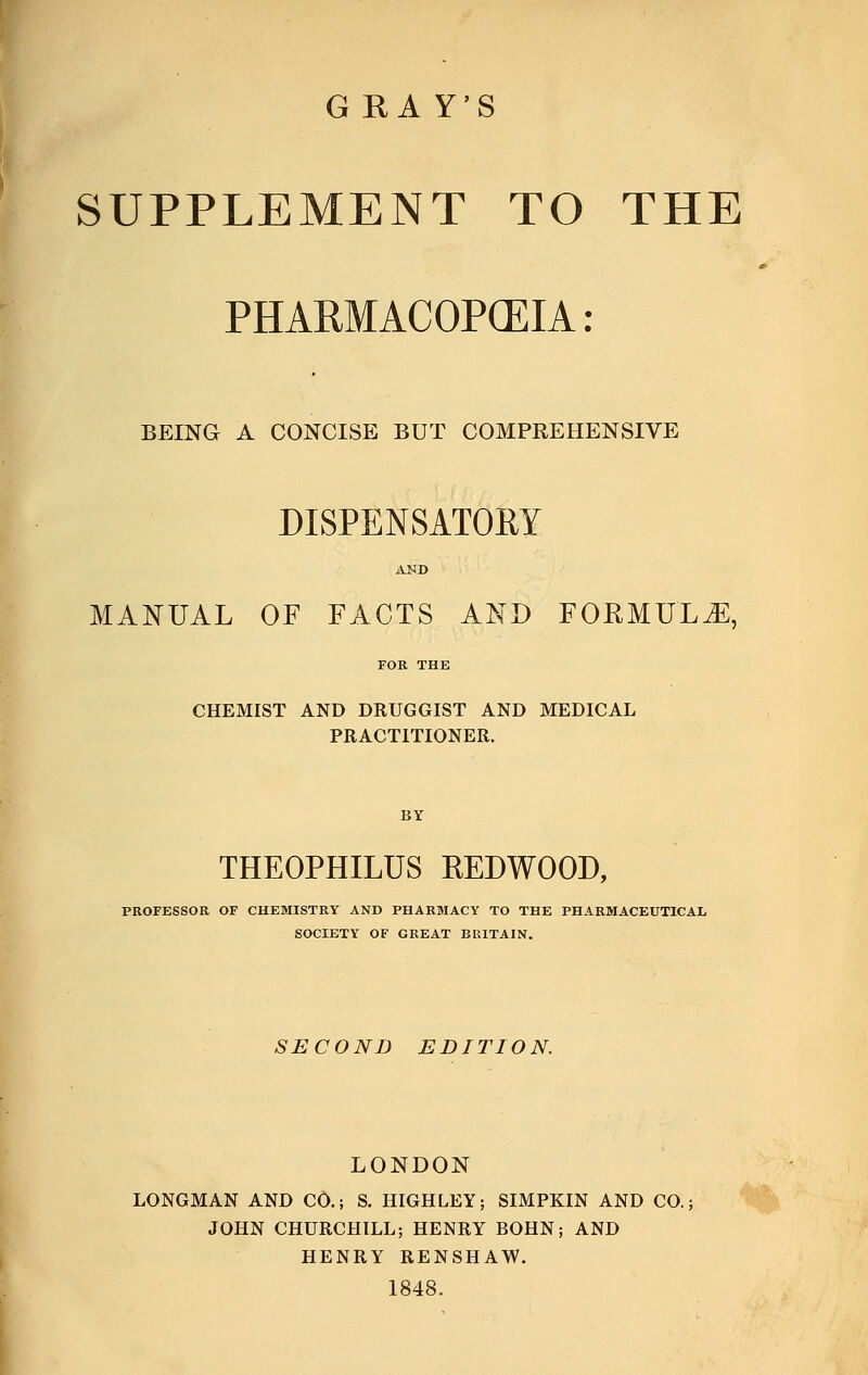 G RA Y'S SUPPLEMENT TO THE PHARMACOPCEIA: BEING A CONCISE BUT COMPEEHENSIVE DISPENSATORY AND MANUAL OF FACTS AND FORMULA, CHEMIST AND DRUGGIST AND MEDICAL PRACTITIONER. THEOPHILUS REDWOOD, PROFESSOR OF CHEMISTRY AND PHARMACY TO THE PHARMACEUTICAL SOCIETY OF GREAT BRITAIN. SECOND EDITION. LONDON LONGMAN AND CO.; S. HIGHLEY; SIMPKIN AND CO.; JOHN CHURCHILL; HENRY BOHN; AND HENRY RENSHAW. 1848.