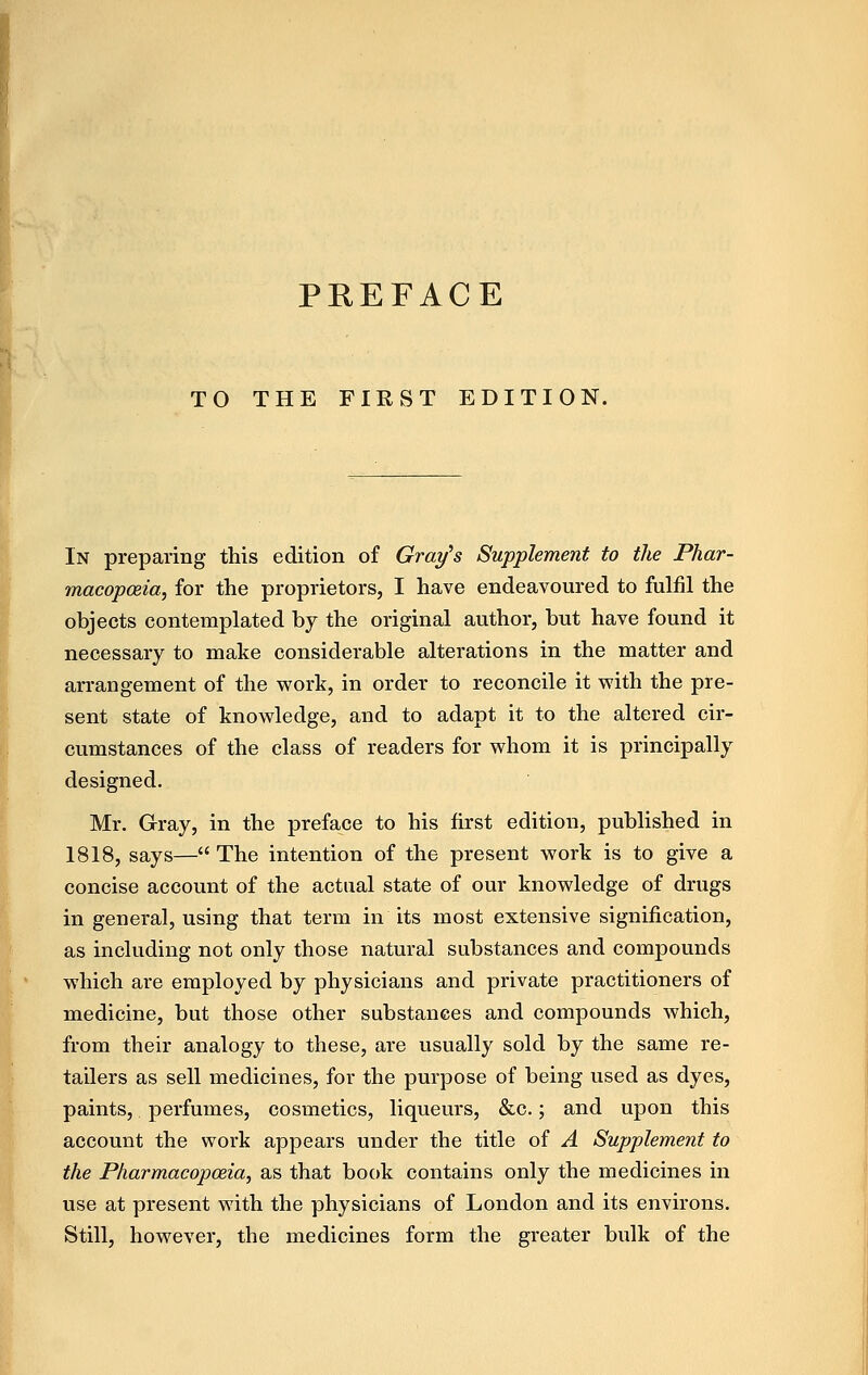 TO THE FIRST EDITION. In preparing this edition of Gray's Supplement to the Phar- macopceia, for the proprietors, I have endeavoured to fulfil the objects contemplated by the original author, but have found it necessary to make considerable alterations in the matter and arrangement of the work, in order to reconcile it with the pre- sent state of knowledge, and to adapt it to the altered cir- cumstances of the class of readers for whom it is principally designed. Mr. Gray, in the preface to his first edition, published in 1818, says— The intention of the present work is to give a concise account of the actual state of our knowledge of drugs in general, using that term in its most extensive signification, as including not only those natural substances and compounds which are employed by physicians and private practitioners of medicine, but those other substances and compounds which, from their analogy to these, are usually sold by the same re- tailers as sell medicines, for the purpose of being used as dyes, paints, perfumes, cosmetics, liqueurs, &c.; and upon this account the work appears under the title of A Supplement to the Pharmacopoeia, as that book contains only the medicines in use at present with the physicians of London and its environs. Still, however, the medicines form the greater bulk of the