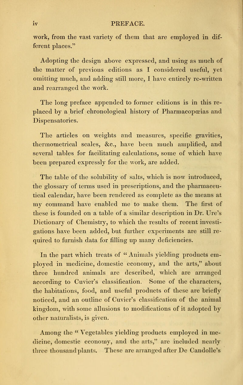 work, from the vast variety of them that are employed in dif- ferent places. Adopting the design above expressed, and using as much of the matter of previous editions as I considered useful, yet omitting much, and adding still more, I have entirely re-written and rearranged the work. The long preface appended to former editions is in this re- placed by a brief chronological history of Pharmacopceias and Dispensatories. The articles on weights and measures, specific gravities, thermometrical scales, &c., have been much amplified, and several tables for facilitating calculations, some of which have been prepared expressly for the work, are added. The table of the solubility of salts, which is now introduced, the glossary of terms used in prescriptions, and the pharmaceu- tical calendar, have been rendered as complete as the means at my command have enabled me to make them. The first of these is founded on a table of a similar description in Dr. Ure's Dictionary of Chemistry, to which the results of recent investi- gations have been added, but further experiments are still re- quired to furnish data for filling up many deficiencies. In the part which treats of  Animals yielding products em- ployed in medicine, domestic economy, and the arts, about three hundred animals are described, which are arranged according to Cuvier's classification. Some of the characters, the habitations, food, and useful products of these are briefly noticed, and an outline of Cuvier's classification of the animal kingdom, with some allusions to modifications of it adopted by other naturalists, is given. Among the  Vegetables yielding products employed in me- dicine, domestic economy, and the arts, are included nearly three thousand plants. These are arranged after De Candolle's