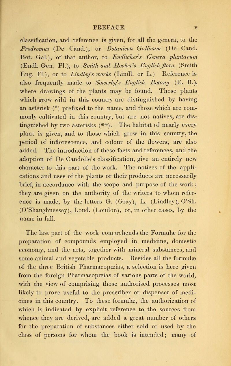 classification, and reference is given, for all tlie genera, to the Prodromus (De Cand.), or Botanicon Gallicum (De Cand. Bot. Gal.), of that author, to Endlicher's Genera plantarum (Endl. Gen, PL), to Smith and Hooher''s English flora (Smith Eng, FL), or to Lindleifs works (Lindl. or L.) Reference is also frequently made to Sowerhifs English Botany (E. B.), where drawings of the plants may be found. Those plants which grow wild in this country are distinguished by having an asterisk (*) prefixed to the name, and those which are com- monly cultivated in this country, but are not natives, are dis- tinguished by two asterisks (**). The habitat of nearly every plant is given, and to those which grow in this country, the period of inflorescence, and colour of the flowers, are also added. The introduction of these facts and references, and the adoption of De Candolle's classification, give an entirely new character to this part of the work. The notices of the appli- cations and uses of the plants or their products are necessarily brief, in accordance with the scope and purpose of the work ; they are given on the authority of the writers to whom refer- ence is made, by the letters G. (Gray), L. (Lindley), O'Sh. (O'Shaughnessey), Loud. (Loudon), or, in other cases, by the name in full. The last part of the work comprehends the Formulae for the preparation of compounds employed in medicine, domestic economy, and the arts, together with mineral substances, and some animal and vegetable products. Besides all the formulae of the three British Pharmacopoeias, a selection is here given from the foreign Pharmacopoeias of various parts of the world, with the view of comprising those authorised processes most likely to prove useful to the prescriber or dispenser of medi- cines in this country. To these formulae, the authorization of which is indicated by explicit reference to the sources from whence they are derived, are added a great number of others for the preparation of substances either sold or used by the class of persons for whom the book is intended j many of