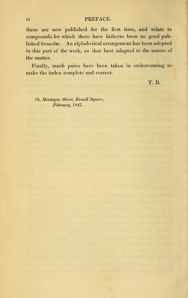 these are now published for the first time, and relate to compounds for which there have hitherto been no good pub- lished formulae. An alphabetical arrangement has been adopted in this part of the work, as that best adapted to the nature of the matter. Finally, much pains have been taken in endeavouring to make the index complete and correct. T. R. 19, Montague Street., Russell Square., Felnmry, 1847.