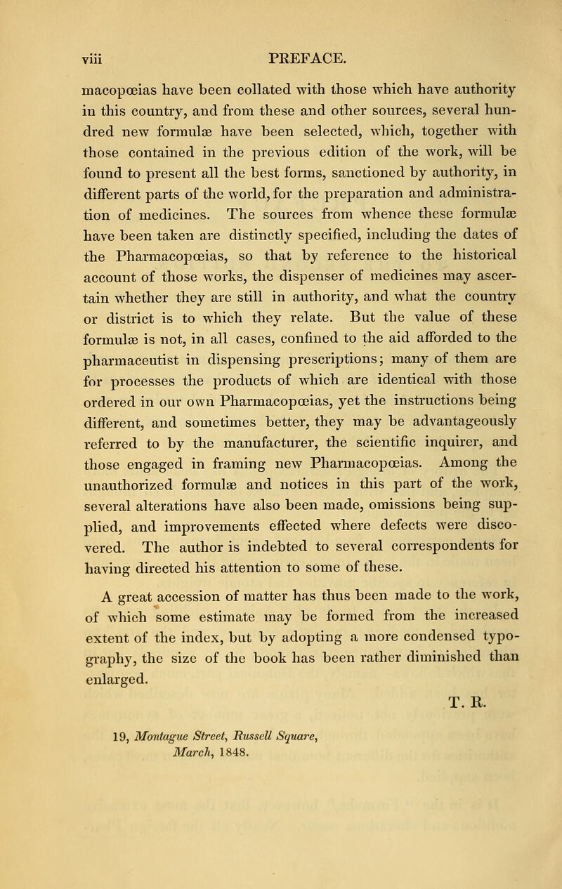 macopcEias have been collated with those which have authority in this country, and from these and other sources, several hun- dred new formulae have been selected, which, together with those contained in the previous edition of the work, will be found to present all the best forms, sanctioned by authority, in different parts of the world, for the preparation and administra- tion of medicines. The sources from whence these formulae have been taken are distinctly specified, including the dates of the Pharmacopoeias, so that by reference to the historical account of those works, the dispenser of medicines may ascer- tain whether they are still in authority, and what the country or district is to which they relate. But the value of these formulae is not, in all cases, confined to the aid afforded to the pharmaceutist in dispensing prescriptions; many of them are for processes the products of which are identical with those ordered in our own Pharmacopoeias, yet the instructions being different, and sometimes better, they may be advantageously referred to by the manufacturer, the scientific inquirer, and those engaged in framing new Pharmacopoeias. Among the unauthorized formulae and notices in this part of the work, several alterations have also been made, omissions being sup- plied, and improvements effected where defects were disco- vered. The author is indebted to several correspondents for having directed his attention to some of these. A great accession of matter has thus been made to the work, of which some estimate may be formed from the increased extent of the index, but by adopting a more condensed typo- graphy, the size of the book has been rather diminished than enlarged. T. R. 19, Montague Street, Russell Square, March, 1848.