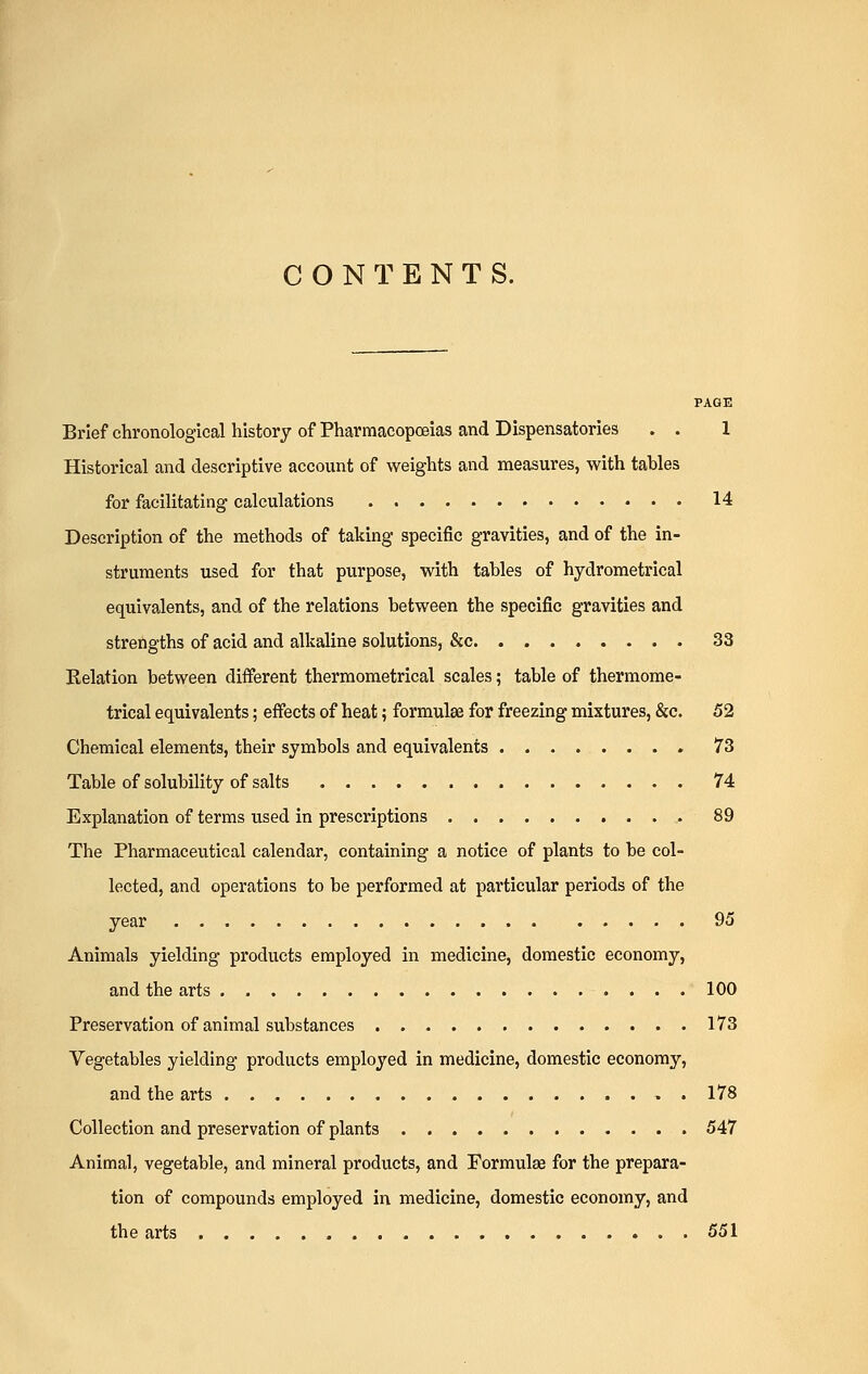 CONTENTS. PAGE Brief chronological history of Pharmacopoeias and Dispensatories . . 1 Historical and descriptive account of weights and measures, with tables for facilitating calculations 14 Description of the methods of taking specific gravities, and of the in- struments used for that purpose, with tables of hydrometrical equivalents, and of the relations between the specific gravities and strengths of acid and alkaline solutions, &c 33 Relation between different thermometrical scales; table of thermome- trical equivalents; effects of heat; formulae for freezing mixtures, &c. 52 Chemical elements, their symbols and equivalents 73 Table of solubility of salts 74 Explanation of terms used in prescriptions 89 The Pharmaceutical calendar, containing a notice of plants to be col- lected, and operations to be performed at particular periods of the year 95 Animals yielding products employed in medicine, domestic economy, and the arts 100 Preservation of animal substances 173 Vegetables yielding products employed in medicine, domestic economy, and the arts . 178 Collection and preservation of plants 547 Animal, vegetable, and mineral products, and Formulae for the prepara- tion of compounds employed in medicine, domestic economy, and the arts ...551