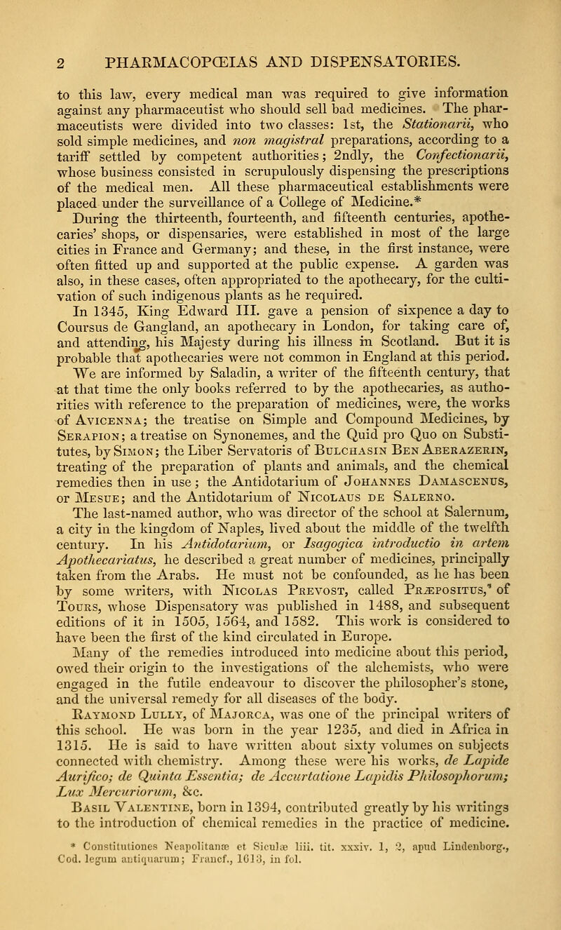 to tliis law, every medical man was required to give information against any pharmaceutist who should sell bad medicines. The phar- maceutists were divided into two classes: 1st, the Stationarii, who sold simple medicines, and non magistral preparations, according to a tariff settled by competent authorities; 2ndly, the Confectionarii, whose business consisted in scrupulously dispensing the prescriptions of the medical men. All these pharmaceutical establishments were placed under the surveillance of a College of Medicine.* During the thirteenth, fourteenth, and fifteenth centuries, apothe- caries' shops, or dispensaries, were established in most of the large cities in France and Germany; and these, in the first instance, were often fitted up and supported at the public expense. A garden was also, in these cases, often appropriated to the apothecary, for the culti- vation of such indigenous plants as he required. In 1345, King Edward III. gave a pension of sixpence a day to Coursus de Gangland, an apothecary in London, for taking care of, and attending, his Majesty during his illness hi Scotland. But it is probable that apothecaries were not common in England at this period. We are informed by Saladin, a writer of the fifteenth century, that at that time the only books referred to by the apothecaries, as autho- rities with reference to the preparation of medicines, were, the works of Avicenna; the treatise on Simple and Compound Medicines, by Serapion ; a treatise on Synonemes, and the Quid pro Quo on Substi- tutes, by Simon; the Liber Servatoris of Bulchasin Ben Aberazerin, treating of the preparation of plants and animals, and the chemical remedies then in use; the Antidotarium of Johannes Damascenus, or Mesue; and the Antidotarium of Nicolaus de Salerno. The last-named author, who was director of the school at Salernum, a city in the kingdom of Naples, lived about the middle of the twelfth century. In his Antidotarium, or Isagogica introductio in artem Apothecariatus, he described a great number of medicines, principally taken from the Arabs. He must not be confounded, as he has been by some writers, with Nicolas Prevost, called Propositus,' of Tours, whose Dispensatory was published in 1488, and subsequent editions of it in 1505, 1564, and 1582. This work is considered to have been the first of the kind circulated in Europe. Many of the remedies introduced into medicine about this period, owed their origin to the investigations of the alchemists, who were engaged in the futile endeavour to discover the philosopher's stone, and the universal remedy for all diseases of the body. Raymond Lully, of Majorca, was one of the principal writers of this school. He was born in the year 1235, and died in Africa in 1315. He is said to have written about sixty volumes on subjects connected with chemistry. Among these were his works, de Lapide Aurifico; de Quinta Essentia; de Accurtatioiie Lapidis PMlosophorum; Lux Mercuriorum, &c. Basil Valentine, born in 1394, contributed greatly by his writings to the introduction of chemical remedies in the practice of medicine. * Constituliones Neapolitaiiaj ct Sicuks liii. tit. xxxiv. 1, Q, apiul Liudeiiborg., Cod. legum autifjuaiiim; Fiaucf., 10]3, in fol.