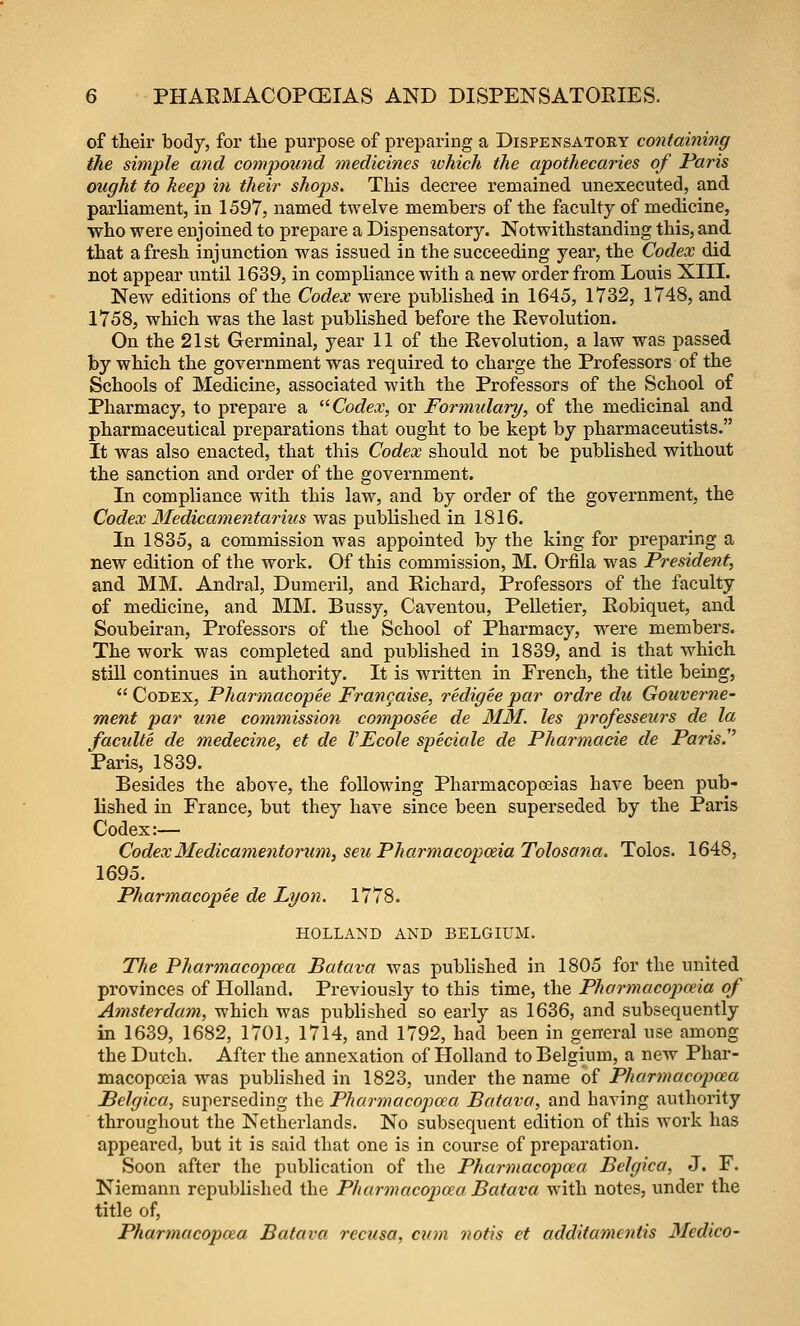 of tlieii* body, for the purpose of preparing a Dispensatory containing the simple and compound medicines lohich the apothecaiies of Paris ought to keep hi their shojjs. This decree remained unexecuted, and parliament, in 1597, named twelve members of the faculty of medicine, who were enjoined to prepare a Dispensatory. Notwithstanding this, and that a fresh injunction was issued in the succeeding year, the Codex did not appear until 1639, in compliance with a new order from Louis XIII. New editions of the Codex were published in 1645, 1732, 1748, and 1758, which was the last published before the Eevolution. On the 21st Germinal, year 11 of the Revolution, a law was passed by which the government was required to charge the Professors of the Schools of Medicine, associated with the Professors of the School of Pharmacy, to prepare a '^ Codex, or Formulary, of the medicinal and pharmaceutical preparations that ought to be kept by pharmaceutists. It was also enacted, that this Codex should not be published without the sanction and order of the government. In compliance with this law, and by order of the government, the Codex Medicamentarius was published in 1816. In 1835, a commission was appointed by the king for preparing a new edition of the work. Of this commission, M. Orfila was President, and MM. Andral, Dumeril, and Richard, Professors of the faculty of medicine, and MM. Bussy, Caventou, Pelletier, Robiquet, and Soubeiran, Professors of the School of Pharmacy, were members. The work was completed and published in 1839, and is that which stiU continues in authority. It is written in French, the title being,  Codex, Pharmacopee Frangaise, redigee par ordre du Gouverne- ment par tine commission composee de MM. les professeurs de la faculte de medecine, et de VEcole speciale de Pharmacie de Paris.'' Paris, 1839. Besides the above, the following Pharmacopoeias have been pub- lished in France, but they have since been superseded by the Paris Codex:— CodexMedicamenforum, seu Pharmacopoeia Tolosana. Tolos. 1648, 1695. Pharmacopee de Lyon. 1778. HOLLAND AND BELGIUM. The Pharmacopcea Batava was published in 1805 for the united provinces of Holland. Previously to this time, the Pharmacopoeia of Amsterdam, which was published so early as 1636, and subsequently in 1639, 1682, 1701, 1714, and 1792, had been in general use among the Dutch. After the annexation of Holland to Belgium, a new Phar- macopoeia was published in 1823, under the name of Pharmacopoea Belgica, superseding the Pharmacopoea Batava, and having authority throughout the Netherlands. No subsequent edition of this work has appeared, but it is said that one is in course of preparation. Soon after the publication of the Pharmacopoea Belgica, J. F. Niemann republished the Pharmoicopoea Batava with notes, under the title of, Pharmacopoea Batava recusa, cum notis ct additamcntis Medico-