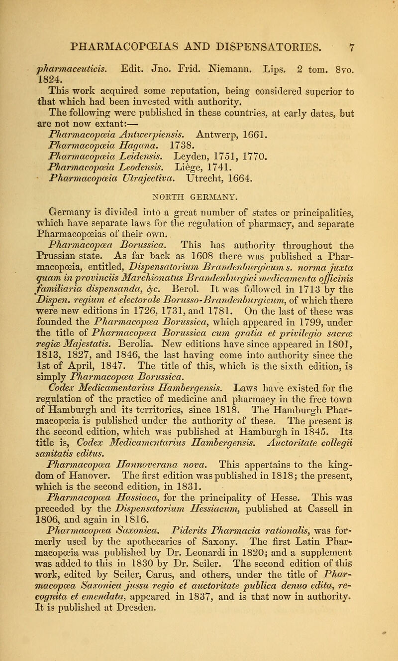 pharmaceiiticis. Edit. Jno. Frid. Niemann. Lips. 2 torn. 8vo. 1824. This work acquired some reputation, being considered superior to that which had been invested with authority. The following were published in these countries, at early dates, but are not now extant:— Pharmacopceia Aniiverpiensis. Antwerp, 1661. Pharmacopceia Hagcma. 1738. Pharmacopoiia Leidensis. Leyden, 1751, 1770. Pharmacopceia Leodensis. Liege, 1741. ■ Pharmacopoeia Utrajectiva. Utrecht, 1664. KORTH GERMANY. Germany is divided into a great number of states or principalities, which have separate laws for the regulation of pharmacy, and separate Pharmacopoeias of their own. Pharmacopcea Borussica. This has authority throughout the Prussian state. As far back as 1608 there was published a Phar- macopoeia, entitled, Dispensatorium Brandenburgicum s. norma jiixta quam in provinciis Marchionatus Brandenbiirgici medicamerda officinis familiaria dispensanda, S^-c. Berol. It was followed in 1713 by the Dispen. regium et electorcde Borusso-Brandenburgicum, of which there were new editions in 1726, 1731, and 1781. On the last of these was founded the Pharmacopcea Borussica, which appeared in 1799, under the title of Pharmacopcea Borussica cum gratia et privilegio saerce regicB Majestatis. Berolia. New editions have since appeared in 1801, 1813, 1827, and 1846, the last having come into authority since the 1st of April, 1847. The title of this, which is the sixth edition, is simply Pharmacopcea Borussica, Codex Medicame7itarius Hambergensis. Laws have existed for the regulation of the practice of medicine and pharmacy in the free town of Hamburgh and its territories, since 1818. The Hamburgh Phar- macopoeia is published under the authority of these. The present is the second edition, which was published at Hamburgh in 1845. Its title is, Codex Medicamentarius Hambergensis. Auctoritate collegii sanitatis editus. Pharmacopcea Hannoverana nova. This appertains to the king- dom of Hanover. The first edition was pubHshed in 1818; the pi'esent, which is the second edition, in 1831. Pharmacopcea Hassiaca, for the principality of Hesse. This was preceded by the Dispensatorium Hessiacum, published at CasseU in 1806, and again in 1816. Pharmacopcea Saxoniea, Piderits Pharmacia rationalis, was for- merly used by the apothecaries of Saxony. The first Latin Phar- macopceia was published by Dr. Leonardi in 1820; and a supplement was added to this in 1830 by Dr. Seiler. The second edition of this work, edited by Seiler, Carus, and others, under the title of Phar- macopcea Saxoniea jussu regio et auctoritate publica denuo edita, re- cognita et emendata, appeared in 1837, and is that now in authority. It is published at Dresden.