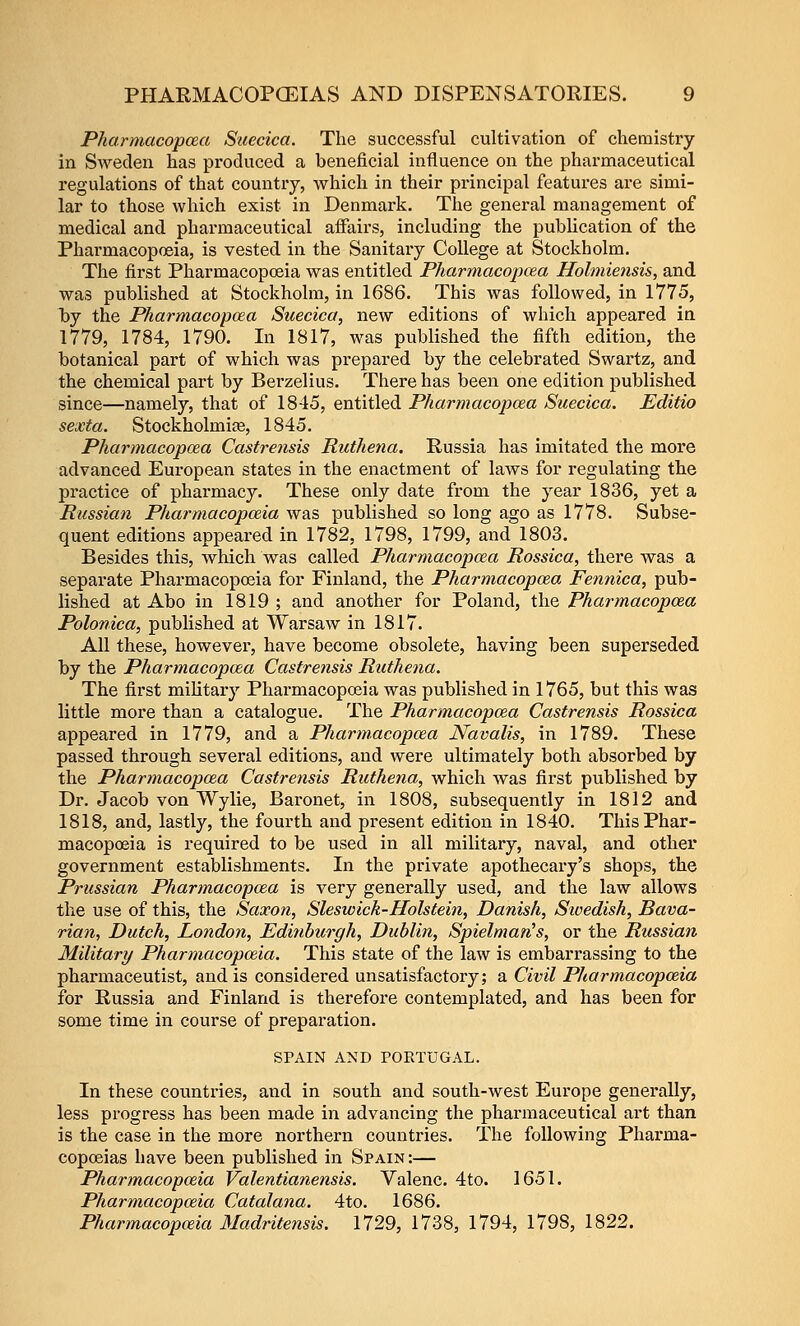 Pharmacopcea Saecica. The successful cultivation of chemistry in Sweden has produced a beneficial influence on the pharmaceutical regulations of that country, which in their principal features are simi- lar to those which exist in Denmark. The general management of medical and pharmaceutical aifairs, including the pubhcation of the Pharmacopoeia, is vested in the Sanitary College at Stockholm. The first Pharmacopoeia was entitled Pharmacopcea Holmiensis, and was published at Stockholm, in 1686. This was followed, in 1775, by the Pharmacopcea Siiecica, new editions of which appeared in 1779, 1784, 1790. In 1817, was published the fifth edition, the botanical part of which was prepared by the celebrated Swartz, and the chemical part by Berzelius. There has been one edition published since—namely, that of 1845, entitled Pharmacopcea Suecica. Editio sexta. Stockholmice, 1845. Pharmacopcea Castrensis Ruthena. Russia has imitated the more advanced European states in the enactment of laws for regulating the practice of pharmacy. These only date from the year 1836, yet a Russian Pharmacopoeia was published so long ago as 1778. Subse- quent editions appeared in 1782, 1798, 1799, and 1803. Besides this, which was called Pharmacopcea Rossica, there was a separate Pharmacopoeia for Finland, the Pharmacopcea Petinica, pub- lished at Abo in 1819 ; and another for Poland, the Pharmacopcea Polonica, published at Warsaw in 1817. All these, however, have become obsolete, having been superseded by the Pharmacopcea Castrensis Ruthena, The first military Pharmacopoeia was published in 1765, but this was little more than a catalogue. The Pharmacopcea Castrensis Rossica appeared in 1779, and a Pharmacopcea Navalis, in 1789. These passed through several editions, and were ultimately both absorbed by the Pharmacopcea Castrensis Ruthena, which was first published by Dr. Jacob von Wylie, Baronet, in 1808, subsequently in 1812 and 1818, and, lastly, the fourth and present edition in 1840. This Phar- macopoeia is required to be used in all military, naval, and other government establishments. In the private apothecary's shops, the Prussian Pharmacopcea is very generally used, and the law allows the use of this, the Saxon, Sleswick-Holstein, Danish, Sioedish, Bava- rian, Dutch, London, Edinburgh, Dublin, Spielman^s, or the Russian Military Pharmacopoeia. This state of the law is embarrassing to the pharmaceutist, and is considered unsatisfactory; a Civil Pharmacopceia for Russia and Finland is therefore contemplated, and has been for some time in course of preparation. SPAIN AND POETUGAL. In these countries, and in south and south-west Europe generally, less progress has been made in advancing the pharmaceutical art than is the case in tlie more northern countries. The following Phai'ma- copoeias have been published in Spain :— Pharmacopceia Valentianensis. Valenc. 4to. 1651. Pharmacopceia Catalana. 4to. 1686. Pharmacopceia Madritensis. 1729, 1738, 1794, 1798, 1822.