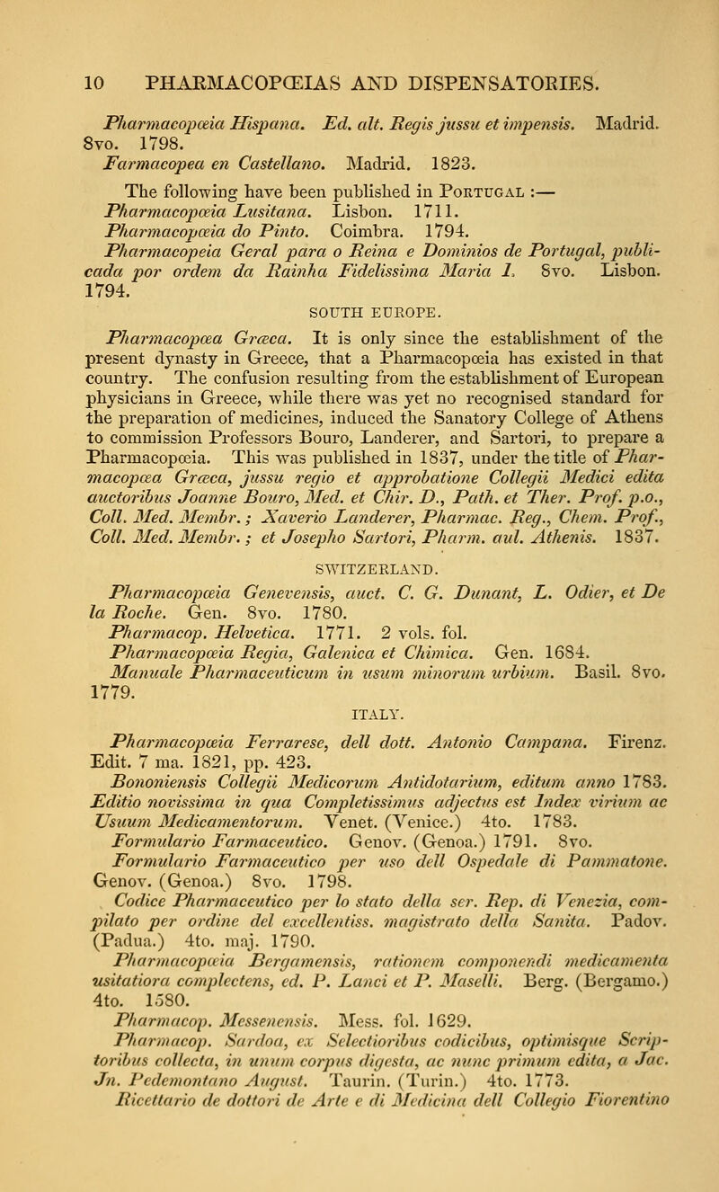 Pharmacopceia Hispana. Ed. alt. Regis jussu et impensis. Madrid. 8vo. 1798. Farmacopea en Castellano. Madrid. 1823. The following have been published in Portugal :— Pharmacojyceia Liisitana. Lisbon. 1711. Pharmacopceia do Pinto. Coimbra, 1794. Pharmacopeia Geral para o Reina e Dominios de Portugal, publi- cada por ordem da Rainha Fidelissima 3Iaria 1, Svo. Lisbon. 1794. SOUTH EDEOPE. Pharmacopeia Grceca. It is only since the establishnaent of the present dynasty in Greece, that a Pharmacopceia has existed in that countiy. The confusion resulting from the establishment of European, physicians in Greece, while there was yet no recognised standard for the preparation of medicines, induced the Sanatory College of Athens to commission Professors Bouro, Landerer, and Sartori, to prepare a Pharmacopo3ia. This was published in 1837, under the title oi Phar- macopeia Grceca, jussu regio et approhatione Collegii Medici edita auctoribus Joanne Bouro, Med. et Chir. D., Path, et Ther. Prof, p.c, Coll. 3Ied. 3Iembr. ; Xaverio Landerer, Pharmac. Reg., Chem. Prof., Coll. Med. Membr.; et Josepho Sartori, Pharm. aul. Athenis. 1837. SWITZEELAND. Pharmacojoceia Genevensis, auct. C. G. Dunant, L. Odier, et De la Roche. Gen. Svo. 1780. Pharmacop. Helvetica. 1771. 2 vols. fol. Pharmacopceia Regia, Galenica et Chimica. Gen. 1684. Mamcale Pharmaceuticum in tisum oninorum urbium. Basil. 8vo. 1779. ITALY. Pharmacopoeia Ferrarese, dell dott. Antonio Campana. Firenz. Edit. 7 ma. 1821, pp. 423. Bononiensis Collegii Medicorum Antidotarium, editum anno 1783. Editio novissima i7i qua Completissimus adjectus est Index vii-itan ac TJsuum Medicamentorum. Venet. (Venice.) 4to. 1783. Formulario Farmaceutico. Genov. (Genoa.) 1791. 8vo. Formulario Farmaceutico per uso dell Ospedale di Pammatone. Genov. (Genoa.) Svo. 1798. Codice Pharmaceutico per lo stato della ser. Rep. di Venezia, com- pilato per ordine del excellentiss. magistrato della Sanita. PadoA'. (Padua.) 4to. raaj. 1790. Pharmacopceia Bergamensis, rationcm compo7iendi medicamenta usitatiora complectens, cd. P. Land et P. Maselli. Berg. (Bergamo.) 4to. loSO. Pharmacop. Messenensis. Mess. fol. J 629. Pharmacop. Sardoa, ex Selectioribus codicibus, optimisque Scrip- toribus collecta, in wnon corpus digcsta, ac nunc primum edita, a Jac. Jn. Pcdemontano August. Taurin. (Turin.) 4to. 1773. Ricettario de dottori de Arte e di Medicina dell Collegio Fiorentino