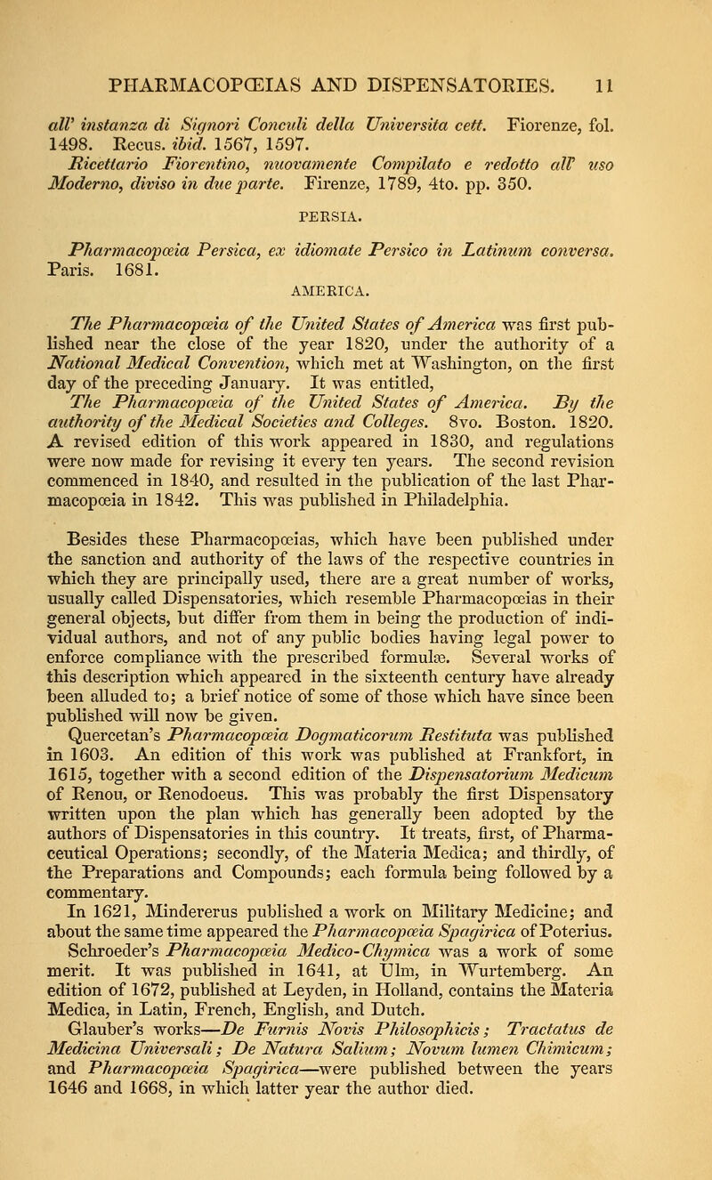 alV instanza di Signori Co7iculi della Universita cett. Fiorenze, fol. 1498. Recus. ibid. 1567, 1597. Ricettario Fiorentino, nuovamente Compilafo e redotto alV uso Moderno, diviso in dxie parte. Firenze, 1789, 4to. pp. 350. PERSIA. PTiarmacopceia Persica, ex idiomate Persico in Latinum conversa. Paris. 1681. AMERICA. The Pharmacopceia of the United States of America was first pub- lished near the close of the year 1820, under the authoi'ity of a National Medical Convention, which met at Washington, on the first day of the preceding January. It was entitled, The Pharmacopceia of the United States of AmeHca. By the authority of the Medical Societies and Colleges. 8vo. Boston. 1820. A revised edition of this work appeared in 1830, and regulations were now made for revising it every ten years. The second revision commenced in 1840, and resulted in the publication of the last Phar- macopoeia in 1842. This was published in Philadelphia. Besides these Pharmacopoeias, which have been published under the sanction and authority of the laws of the respective countries in which they are principally used, there are a great number of works, usually called Dispensatories, which resemble Pharmacopoeias in their general objects, but difier from them in being the production of indi- vidual authors, and not of any public bodies having legal power to enforce compliance with the prescribed formulce. Several works of this description which appeared in the sixteenth century have already been alluded to; a brief notice of some of those which have since been published will now be given. Quercetan's Pharmacopceia Dogmaticorum Restituta was published in 1603. An edition of this work was published at Frankfort, in 1615, together with a second edition of the Dispensatorium Medicum of Renou, or Renodoeus. This was probably the first Dispensatory written upon the plan which has generally been adopted by the authors of Dispensatories in this country. It treats, first, of Pharma- ceutical Operations; secondly, of the Materia Medica; and thirdly, of the Preparations and Compounds; each formula being followed by a commentary. In 1621, Mindei'erus published a work on Militaiy Medicine; and about the same time appeared the Pharmacopceia Spagirica of Poterius. Schroeder's Pharmacopoeia Medico-Chymica was a work of some merit. It was published in 1641, at Dim, in Wurtemberg. An edition of 1672, published at Leyden, in Holland, contains the Materia Medica, in Latin, French, English, and Dutch. Glauber's works—De Furnis Novis Philosophicis; Tractatus de Medicina Universali; De Natura Salium; Novum lumen Chimicum; and Pharmacopceia Spagirica—were published between the years 1646 and 1668, in which latter year the author died.