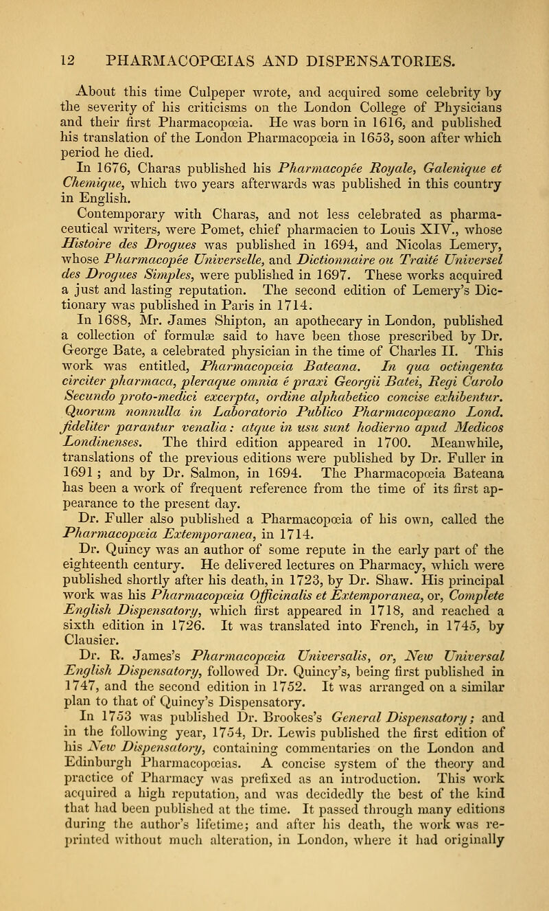 About this time Culpeper wrote, and acquired some celebrity by tlie severity of his criticisms on tlie London College of Physicians and their first Pharmacopeia. He was born in 1616, and published his translation of the London Pharmacopoeia in 1653, soon after which period he died. In 1676, Charas published his Pharmacopee Roy ale, Galenique et Chemigue, which two years afterwards was published in this country in English. Contemporary with Charas, and not less celebrated as pharma- ceutical writers, were Pomet, chief pharmacien to Louis XIV., whose Histoire des Drogues was published in 1694, and Nicolas Lemeiy, whose Pharmacopee Universelle, and Dictionnaire oic Traite Universel des Drogues Simples, were published in 1697. These works acquired a just and lasting reputation. The second edition of Lemery's Dic- tionary was published in Paris in 1714. In 1688, Mr. James Shipton, an apothecary in London, published a collection of formulge said to have been those prescribed by Dr. George Bate, a celebrated physician in the time of Charles II. This work was entitled, Pharmacopoeia Bateana. In qua octingenta circifer pharmaca, pleraque omnia e praxi Georgii Batei, Regi Carolo Secundo proto-medici excerpta, ordine alphahetico concise exhibentur. Quorum nonnulla in Laboratorio Publico Pharmacopceano Lond. Jideliter parantur vetialia: atque in usii sunt hodierno apud Medicos Londinenses. The third edition appeared in 1700. Meanwhile, translations of the previous editions were published by Dr. Fuller in 1691 ; and by Dr. Salmon, in 1694. The Pharmacopoeia Bateana has been a work of frequent reference from the time of its fii'st ap- pearance to the present day. Dr. Fuller also published a Pharmacopoeia of his own, called the Pharmacopoeia Extemporanea, in 1714. Dr. Quincy was an author of some repute in the early part of the eighteenth century. He delivered lectures on Pharmacy, Avlvich were published shortly after his death, in 1723, by Dr. Shaw. His principal work was his Pharmacopoeia Officinalis et Extemporanea, or. Complete English Dispensatory, which first appeared in 1718, and reached a sixth edition in 1726. It was translated into French, in 1745, by Clausier. Dr. R. James's Pharmacopceia Universalis, or. New Universal English Dispensatory, followed Dr. Quincy's, being first published in 1747, and the second edition in 1752. It was arranged on a similar plan to that of Quincy's Dispensatory. In 1753 was published Dr. Brookes's General Dispensatory; and in the following year, 1754, Dr. Lewis published the first edition of his New Dispensatory, containing commentaries on the London and Edinburgh Pharmacopoeias. A concise system of the theory and practice of Pharmacy was prefixed as an introduction. This work acquired a high reputation, and was decidedly the best of the kind that had been published at the time. It passed tlirough many editions during the author's lifetime; and after Iiis death, the work Avas re- j)rinted without much alteration, in London, where it had originally