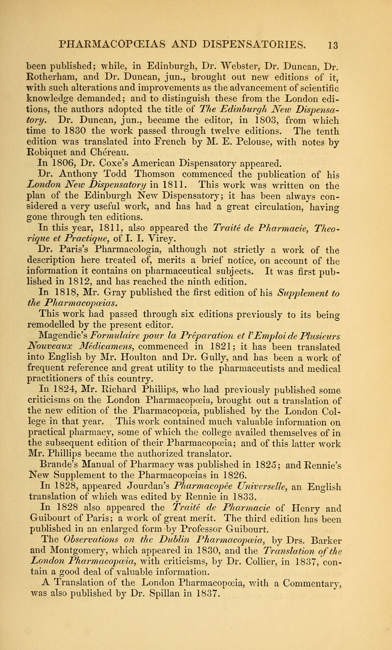 Leen published; while, in Edinburgh, Dr. Webster, Dr. Duncan, Dr. Kotherham, and Dr. Duncan, jun., brought out new editions of it, with such alterations and improvements as the advancement of scientific knowledge demanded; and to distinguish these from the London edi- tions, the authors adopted the title of The Edinburgh Neio Dispensa- tory. Dr. Duncan, jun., became the editor, in 1803, from which time to 1830 the work passed through twelve editions. The tenth edition was translated into French by M. E. Pelouse, with notes by Robiquet and Chereau. In 1806, Dr. Coxe's American Dispensatory appeared. Dr. Anthony Todd Thomson commenced the publication of his London New Dispensatory in 1811. This work was written on the plan of the Edinburgh New Dispensatory; it has been always con- sidered a very useful Avork, and has had a great circulation, having gone through ten editions. In this year, 1811, also appeared the Traite de Pharmacie, Theo- rique et Practique, of I. I. Virey. Dr. Paris's Pharmacologia, although not strictly a work of the description here treated of, merits a brief notice, on account of the information it contains on pharmaceutical subjects. It was first pub- lished in 1812, and has reached the ninth edition. In 1818, Mr. Gray published the first edition of his Supplement to the Pharmacopoeias. This work had passed through six editions previously to its being remodelled by the present editor. Magendie's Formulaire pour la Preparation et VEmploi de Plusieurs Nouveaux Medicamens, commenced in 1821; it has been translated into English by Mr. Houlton and Dr. Gully, and has been a work of frequent reference and great utility to the pharmaceutists and medical practitioners of this country. In 1824, Mr. Richard Phillips, who had previously published some criticisms on the London Pharmacopceia, brought out a translation of the new edition of the Pharmacopoeia, published by the London Col- lege in that year. This work contained much valuable information on practical pharmacy, some of which the college availed themselves of in the subsequent edition of their Pharmacopoeia; and of this latter work Mr. Phillips became the authorized translator. Brande's Manual of Pharmacy was published in 1825; and Rennie's New Supplement to the Pharmacopoeias in 1826. In 1828, appeared Jourdan's Pharmacopee XJyiiverseUe, an English translation of which was edited by Rennie in 1833. In 1828 also appeared the Traite de Pharmacie of Henry and Guibourt of Paris; a work of great merit. The third edition has been published in an enlarged form by Professor Guibourt. The Observations on the Dublin Pharmacopoeia, by Drs. Barker and Montgomery, Avhich appeared in 1830, and the Translation of the London Pharmacopeia, with criticisms, by Dr. Collier, in 1837, con- tain a good deal of valuable information. A Translation of the London Pharmacopoeia, wath a Commentary, was also published by Dr. Spillan in 1837.