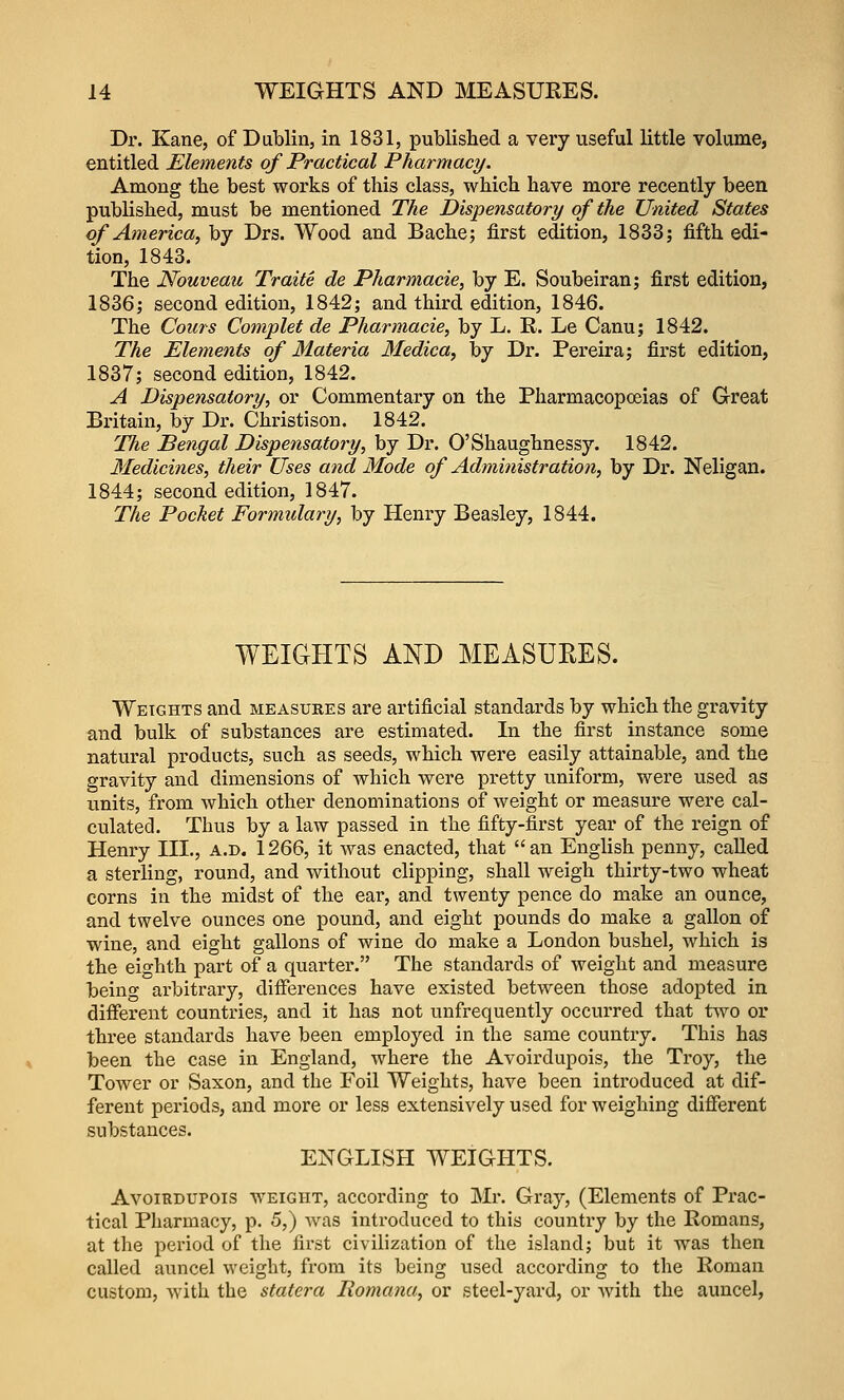 Dr. Kane, of Dablin, in 1831, published a very useful little volume, entitled Elements of Practical Pharmacy. Among the best works of this class, which have more recently been published, must be mentioned The Dispensatory of the United States of America, by Drs. Wood and Bache; first edition, 1833; fifth edi- tion, 1843. The Nouveau Traite de Pharmacie, by E. Soubeiran; first edition, 1836; second edition, 1842; and third edition, 1846. The Corns Complet de Pharmacie, by L. R. Le Canu; 1842. The Elements of Materia Medica, by Dr. Pereira; first edition, 1837; second edition, 1842. A Dispensatory, or Commentary on the Pharmacopceias of Great Britain, by Dr. Christison. 1842. The Bengal Dispensatory, by Dr. O'Shaughnessy. 1842. Medicines, their Uses aiid Mode of Administration, by Dr. Neligan. 1844; second edition, 1847. The Pocket Formulary, by Henry Beasley, 1844. WEIGHTS AND MEASUKES. Weights and measures are artificial standards by which the gravity and bulk of substances are estimated. In the first instance some natural products, such as seeds, which were easily attainable, and the gravity and dimensions of which were pretty uniform, were used as units, from which other denominations of weight or measure were cal- culated. Thus by a law passed in the fifty-first year of the reign of Henry III., a.d. 1266, it was enacted, that an English penny, called a sterling, round, and without clipping, shall weigh thirty-two wheat corns in the midst of the ear, and twenty pence do make an ounce, and twelve ounces one pound, and eight pounds do make a gallon of wine, and eight gallons of wine do make a London bushel, which is the eighth part of a quainter. The standards of weight and measure being arbitrary, diiferences have existed between those adopted in diiferent countries, and it has not unfrequently occurred that two or three standards have been employed in the same country. This has been the case in England, where the Avoirdupois, the Troy, the Tower or Saxon, and the Foil Weights, have been introduced at dif- ferent periods, and more or less extensively used for weighing different substances. ENGLISH WEIGHTS. Avoirdupois weight, according to Mr. Gray, (Elements of Prac- tical Pharmacy, p. 5,) Avas introduced to this country by the Romans, at the period of the first civilization of the island; but it was then called auncel weight, from its being used according to the Roman custom, with the statera Romana, or steel-yard, or Avith the auncel,