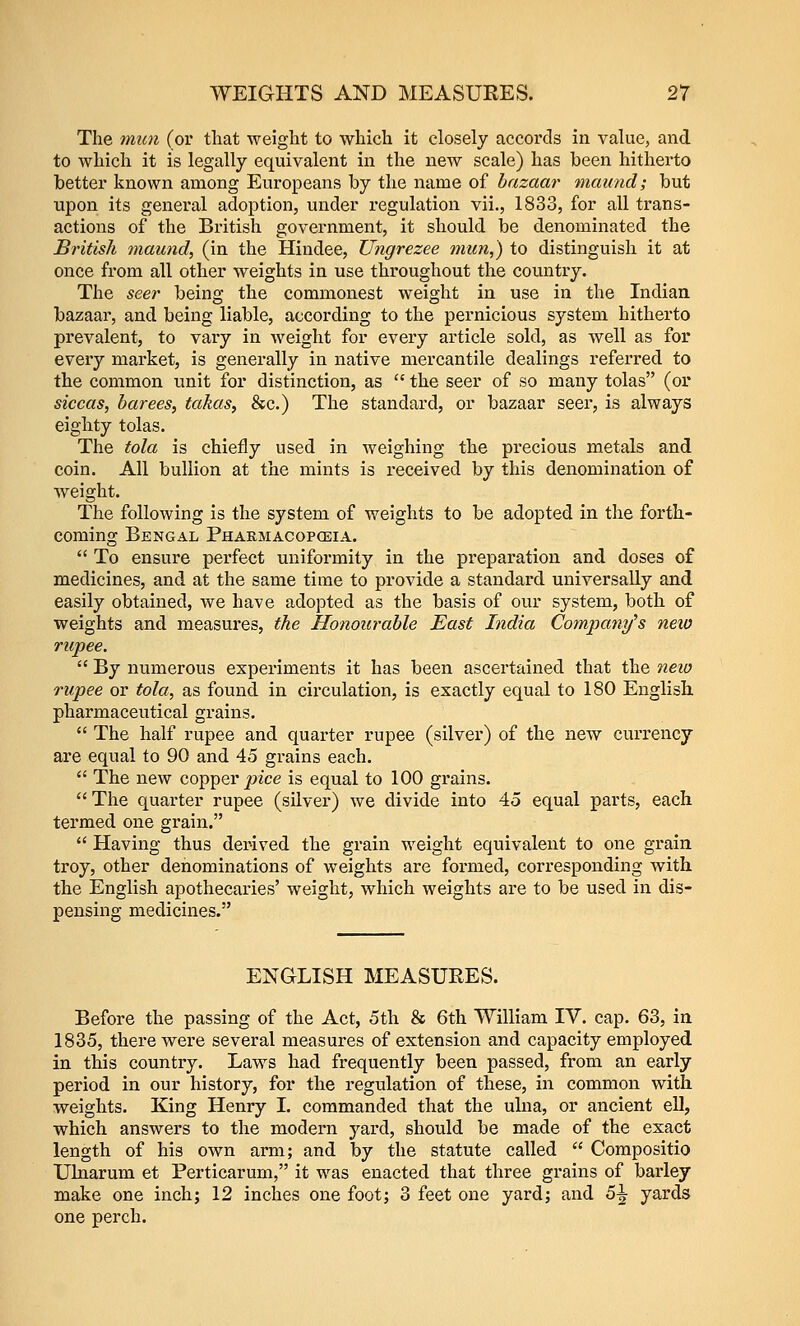 The mun (or that weight to which it closely accords in value, and to which it is legally equivalent in the new scale) has been hitherto better known among Europeans by the name of bazaar maund; but upon its general adoption, under regulation vii., 1833, for all trans- actions of the British government, it should be denominated the British maund, (in the Hindee, Ungrezee mun,) to distinguish it at once from all other weights in use throughout the country. The seer being the commonest weight in use in the Indian bazaar, and being liable, according to the pernicious system hitherto prevalent, to vary in weight for every article sold, as Avell as for every market, is generally in native mercantile dealings referred to the common unit for distinction, as  the seer of so many tolas (or siccas, barees, takas, &c.) The standard, or bazaar seer, is always eighty tolas. The tola is chiefly used in weighing the precious metals and coin. All bullion at the mints is received by this denomination of weight. The following is the system of weights to be adopted in the forth- coming Bengal Phakmacoposia.  To ensure perfect uniformity in the preparation and doses of medicines, and at the same time to provide a standard universally and easily obtained, we have adopted as the basis of our system, both of weights and measures, the Honourable East India Company's neio rupee.  By numerous experiments it has been ascertained that the new rupee or tola, as found in circulation, is exactly equal to 180 English, pharmaceutical grains.  The half rupee and quarter rupee (silver) of the new currency are equal to 90 and 45 grains each.  The new copper j;?ice is equal to 100 grains.  The quarter rupee (silver) we divide into 45 equal parts, each termed one grain. *' Having thus derived the grain weight equivalent to one grain troy, other denominations of weights are formed, corresponding with, the English apothecaries' weight, which weights are to be used in dis- pensing medicines. ENGLISH MEASURES. Before the passing of the Act, 5th & 6th William IV. cap. 63, in 1835, there were several measures of extension and capacity employed in this country. Laws had frequently been passed, from an early period in our history, for the regulation of these, in common with weights. King Henry I. commanded that the ulna, or ancient ell, which answers to the modern yard, should be made of the exact length of his own arm; and by the statute called  Compositio Ulnarum et Perticarum, it was enacted that three grains of barley make one inch; 12 inches one foot; 3 feet one yard; and S\ yards one perch.