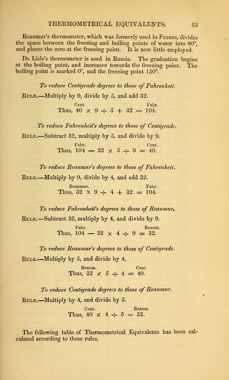 Eeaumur's thermometer, which was formerly used in France, divides the space between the freezing and boiling points of water into 80°, and places the zero at the freezing point. It is now little employed. De Lisle's thermometer is used in Russia. The graduation begins at the boiling point, and increases towards the freezing point. The boiling point is marked 0°, and the freezing point 150°. To reduce Centigrade degrees to those of Fahrenheit, Rule.—Multiply by 9, divide by 5, and add 32. Cent. Falir. Thus, 40 X 9 4- 5 + 32 = 104. To reduce Fahrenheits degrees to those of Centigrade. Rule.—Subtract 32, multiply by 5, and divide by 9. Fahr. Cent. Thus, 104 — 32 X 5-^9= 40. To reduce Reaumur's degrees to those of Fahrenheit. Rule.—Multiply by 9, divide by 4, and add 32. Eeaumur. Fahr. Thus, 32 X 9 -^ 4 + 32 = 104. To reduce Fahrenheit's degrees to those of Reaumur, Rule.—Subtract 32, multiply by 4, and divide by 9. Fahr. Eeaum. Thus, 104 — 32 X 4^9 = 32. To reduce Reaumur's degrees to those of Centigrade. Rule.—Multiply by 5, and divide by 4. Eeaum. Cent. Thus, 32 X 5 -i- 4 = 40. To reduce Centigrade degrees to those of Reaumur. Rule.—Multiply by 4, and divide by 5. Cent. Eeanm. Thus, 40 X 4 4- 5 = 32. The following table of Thermometrical Equivalents has been cal- culated according to these rules.