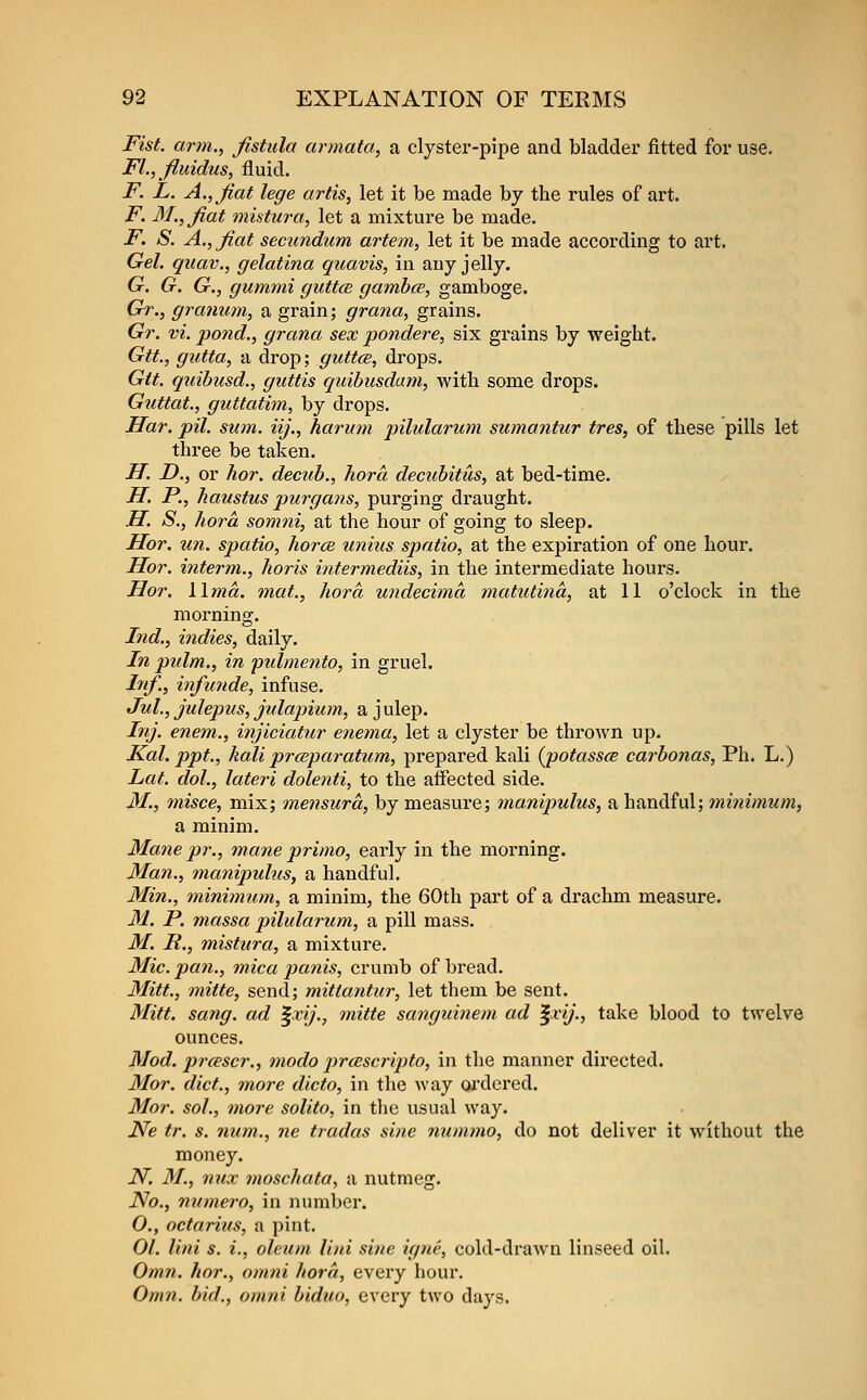 Fist, arm., fistula armata, a clyster-pipe and bladder fitted for use. FL, fi,uidus, fluid. F. L. A., fiat lege artis, let it be made by the rules of art. F. 3/., fiat mistura, let a mixture be made. F. S. A., fiat secundum artem, let it be made according to art. Gel. quav., gelatina quavis, in any jelly. G. G. G., gummi guttce gamhce, gamboge. Gr., granum, a grain; grana, grains. Gr. vi. pond., grana sex pondere, six grains by weight. Gtt., gutta, a drop; guttce, drops. Gtt. quibusd., guttis quibusdam, with some drops. Guttat., guttatim, by drops. Har. pil. sum. iij., harmn pilularum sumantur tres, of these pills let three be taken. H. D., or hor. decub., Tiora decubitus, at bed-time. H. P., haustus purgans, purging draught. H. S., hora somni, at the hour of going to sleep. Hor. un. spatio, horcB unius spatio, at the expiration of one hour. Hor. interm., horis intermediis, in the intermediate hours. Hor. lima, tnat., hora undecima matutina, at 11 o'clock in the morning. Ind., indies, daily. In pulm., in pidmento, in gruel. Inf., infunde, infuse. Jul., julepus, jtdapium, a j ulep. Inj. enem., injiciatur enema, let a clyster be thrown up. Kal. ppt., kali prceparatum, prepared kali (^potassce carbonas, Ph. L.) Lat. dot., lateri dolenti, to the affected side. M., misce, mix; mensura, by measure; manipulus, a handful; minimum, a minim. Mane pr., mane primo, early in the morning. Man., manipulus, a handful. Min., minimum, a minim, the 60th part of a drachm measure. M. P. massa pilularum, a pill mass. M. R., mistura, a mixture. Mic. pa7i., mica panis, crumb of bread. Mitt., mitte, send; mittantur, let them be sent. Mitt. sang, ad ^xij., mitte sanguinem ad ^xij., take blood to twelve ounces. Mod. prcescr., modo jircBscripto, in the manner directed. Mor. diet., more dicto, in the way ox'dered. Mor. sol., more solito, in the usual way. iVe tr. s. num., ne tradas sine nummo, do not deliver it without the money. N. M., nux moschata, a nutmeg. No., numero, in number, O., octarius, a pint. 01. lini s. i., oleum liui sine igne, cold-drawn linseed oil. Omn. hor., omni horn, every hour. Omn. bid., omni biduo, every two days.