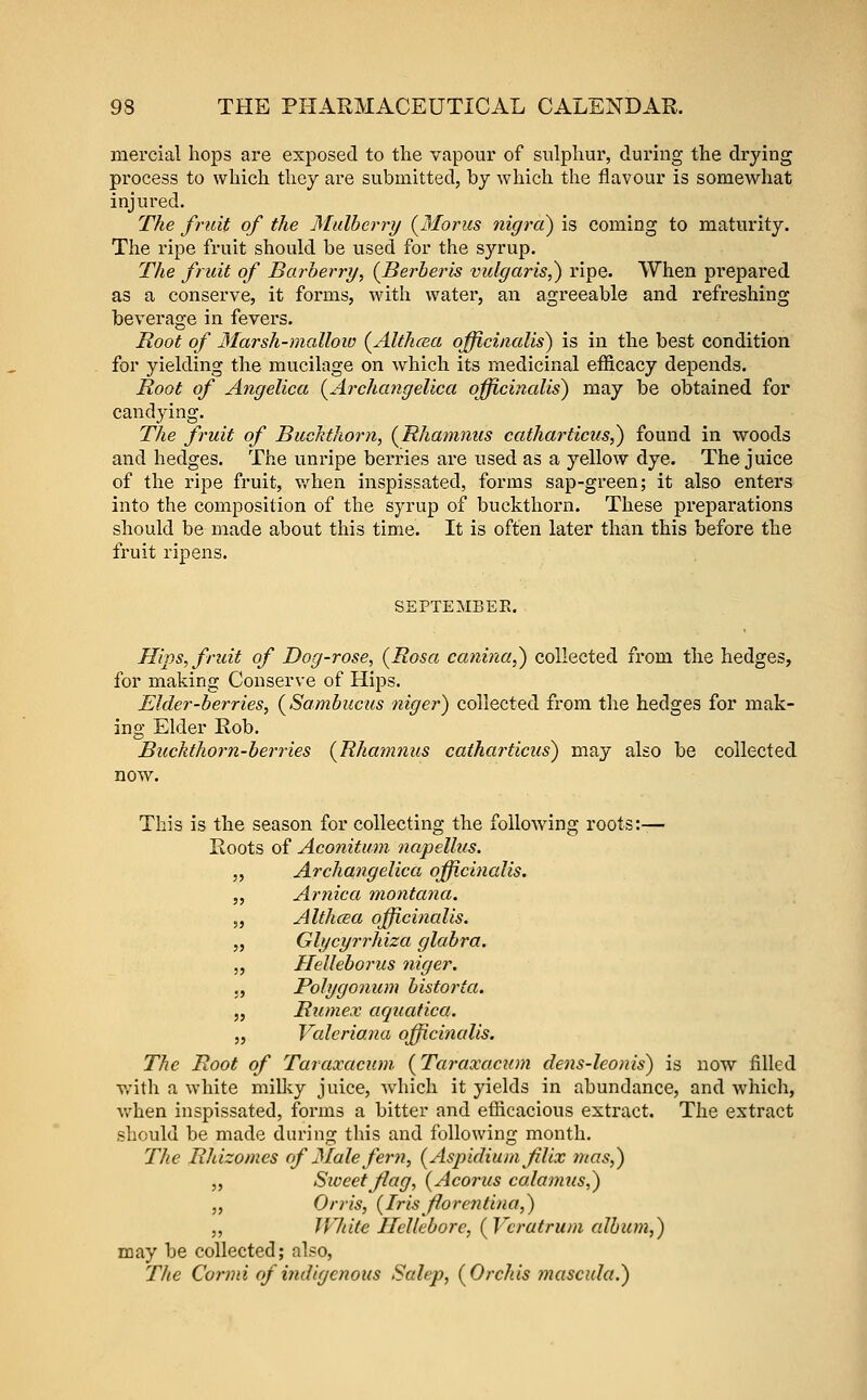 mercial hops are exposed to the vapour of sulphur, during the drying process to which they are submitted, by which the flavour is somewhat injured. The fruit of the Mulberry (Moms iiigrci) is coming to maturity. The ripe fruit should be used for the syrup. The fruit of Barberry, (^Berberis vulgaris,) ripe. When prepared as a conserve, it forms, with water, an agreeable and refreshing beverage in fevers. Root of Marsh-raallow (^Althcea officinalis) is in the best condition for yielding the mucilage on which its medicinal efficacy depends. Root of Angelica (A?'cha?igelica officinalis) may be obtained for candying. The fruit of Buckthorn, (^Rhamnus catharticus^ found in woods and hedges. The unripe berries are used as a yellow dye. The juice of the ripe fruit, when inspissated, forms sap-green; it also enters into the composition of the syrup of buckthorn. These preparations should be made about this time. It is often later than this before the fruit ripens. SEPTEMBER. Hips, fruit of Dog-rose, (Rosa canina,) collected from the hedges, for making Conserve of Hips. Elder-berries, (Sambucus niger) collected from the hedges for mak- ing Elder Rob. Buckthorn-berries {Rhamnus catharticus) may also be collected now. This is the season for collecting the following roots:— Roots of Aconitum napellus. „ Archangelica officinalis. 5, Arnica montana. 5, Althcea officinalis. „ Glycyrrhiza glabra. „ Helleborus niger. ., Polygonum bistorta. „ Rumex aquatica. „ Valeriana officinalis. The Root of Taraxacum (Taraxacum clens-leonis) is now filled with a white milky juice, which it yields in abundance, and which, v/hen inspissated, forms a bitter and efficacious extract. The extract should be made during this and following month. The Rhizomes of Male fern, (Aspidiumfilix 7nas,) „ Siveetjiag, (Acorus calamus,) „ Orris, (Irisflorentina,) „ IVhite Hellebore, (Vcratrum album,) may be collected; also, The Conni of indigenous Salep, (Orchis mascula.)