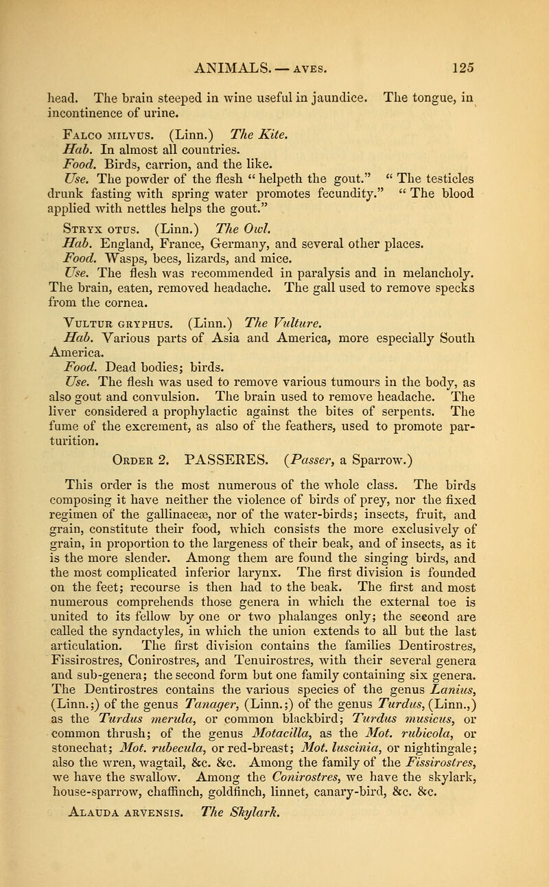 head. The brain steeped in wine useful in jaundice. The tongue, in incontinence of urine. Falco hilvus. (Linn.) The Kite, Hah. In almost all countries. Food. Birds, carrion, and the like. Use. The powder of the flesh  helpeth the gout.  The testicles drunk fasting with spring water promotes fecundity.  The blood applied with nettles helps the gout. Stryx otus. (Linn.) The Oivl. Hah. England, France, Germany, and several other places. Food. Wasps, bees, lizards, and mice. Use. The flesh was recommended in paralysis and in melancholy. The brain, eaten, removed headache. The gall used to remove specks from the cornea. VuLTUR GRYPHUS. (Liun.) The Vidture. Hah. Various parts of Asia and America, more especially South America. Food. Dead bodies; birds. Use. The flesh was used to remove various tumours in the body, as also gout and convulsion. The brain used to remove headache. The liver considered a prophylactic against the bites of serpents. The fume of the excrement, as also of the feathers, used to promote par- turition. Order 2. PASSEEES. {Passer, a Sparrow.) This order is the most numerous of the whole class. The birds composing it have neither the violence of birds of prey, nor the fixed regimen of the gallinacea3, nor of the water-birds; insects, fruit, and grain, constitute their food, which consists the more exclusively of grain, in proportion to the largeness of their beak, and of insects, as it is the more slender. Among them are found the singing birds, and the most complicated inferior larynx. The first division is founded on the feet; recourse is then had to the beak. The first and most numerous comprehends those genera in which the external toe is united to its fellow by one or two phalanges only; the seeond are called the syndactyles, in which the union extends to aU but the last articulation. The first division contains the families Dentirostres, Fissirostres, Conirostres, and Tenuirostres, with their several genera and sub-genera; the second form but one family containing six genera. The Dentirostres contains the various species of the genus Laniiis, (Linn.;) of the genus Tanager, (Linn.;) of the genus Turdics, (JAnn.,) as the Turdics merula, or common blackbird; Turdus musicus, or common thrush; of the genus MotacUla, as the 3Iot. rubicola, or stonechat; Mot. ruhecula, or red-breast; 31ot. luscinia, or nightingale; also the wren, wagtail, &c. &c. Among the family of the Fissirostres, we have the swallow. Among the Conirostres, we have the skylark, house-sparrow, chafiinch, goldfinch, linnet, canary-bird, &c. &c. Alauda arvensis. The Skylark.