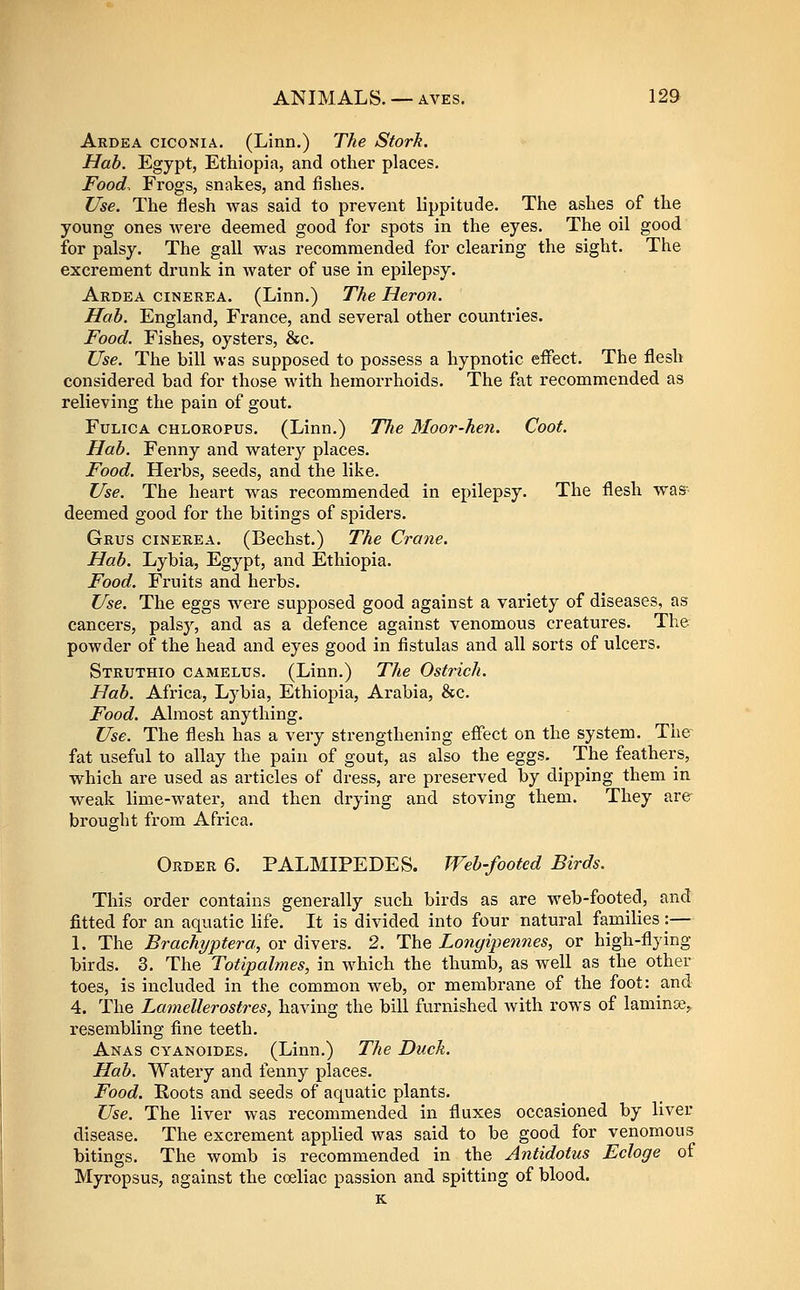 Ardea ciconia. (Linn.) The Stork. Hah. Egypt, Ethiopia, and other places. Food. Frogs, snakes, and fishes. Use. The flesh was said to prevent lippitude. The ashes of the young ones were deemed good for spots in the eyes. The oil good for palsy. The gall was recommended for clearing the sight. The excrement drunk in water of use in epilepsy. Ardea cinerea. (Linn.) The Heron. Hab. England, France, and several other countries. Food. Fishes, oysters, &c. Use. The bill was supposed to possess a hypnotic effect. The flesh considered bad for those with hemorrhoids. The fat recommended as relieving the pain of gout. FuLiCA CHLOROPUS. (Linn.) TTie Moor-hen. Coot. Hab. Fenny and watery places. Food. Herbs, seeds, and the like. Use. The heart was recommended in epilepsy. The flesh was- deemed good for the bitings of spiders. Grus cinerea. (Bechst.) The Crane. Hab. Lybia, Egypt, and Ethiopia. Food. Fruits and herbs. Use. The eggs were supposed good against a variety of diseases, as cancers, palsy, and as a defence against venomous creatures. The powder of the head and eyes good in fistulas and all sorts of ulcers. Struthio camelus. (Linn.) The Ostrich. Hab. Africa, Lybia, Ethiopia, Arabia, &c. Food. Almost anything. Use. The flesh has a very strengthening effect on the system. The fat useful to allay the pain of gout, as also the eggs. The feathers, which are used as articles of dress, are preserved by dipping them in weak lime-water, and then drying and stoving them. They are brought from Africa. Order 6. PALMIPEDES. Web-footed Birds. This order contains generally such birds as are web-footed, and fitted for an aquatic life. It is divided into four natural families |— 1. The Brachyptera, or divers. 2. The Longipennes, or high-flying birds. 3. The Totipalmes, in which the thumb, as well as the other toes, is included in the common web, or membrane of the foot: and 4. The Lamellerostres, having the bill furnished with rows of laminoe,, resembling fine teeth. Anas cyanoides. (Linn.) The Duck. Hab. Watery and fenny places. Food. Roots and seeds of aquatic plants. Use. The liver was recommended in fluxes occasioned by liver disease. The excrement applied was said to be good for venomous bitings. The womb is recommended in the Antidotus Ecloge of Myropsus, against the coeliac passion and spitting of blood. K