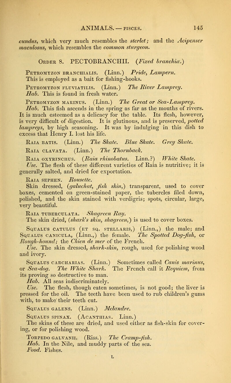 cundus, which very much resembles the sterlet; and the Acipenser macidosus, which resembles the common sturgeon. Orber 8. PECTOBRANCHII. {Fixed branchice.) Petromyzon branchialis. (Linn.) Pride, Lampern. This is employed as a bait for fishing-hooks. Petromyzon fluviatilis. (Linn.) The River Lamprey. Hah. This is found in fresh water. Petromyzon marinus. (Linn.) The Great or Sea-Lamprey. Hah. This fish ascends in the spring as far as the mouths of rivers. It is much esteemed as a delicacy for the table. Its flesh, however, is very difiicult of digestion. It is glutinous, and is preserved, potted lampreys, by high seasoning. It was by indulging in this dish to excess that Henry I. lost his life. Raia batis. (Linn.) The Skate. Blue Skate. Grey Skate. Raia clavata. (Linn.) The Thornback. Raia oxyrinchus. {Raia rhinohatus. Linn.?) White Skate. Use. The flesh of these different varieties of Raia is nutritive; it is generally salted, and dried for exportation. Raia sephen. Rousette. Skin dressed, {galuchat, fish skin,) transparent, used to cover boxes, cemented on green-stained paper, the tubercles filed down, polished, and the skin stained with verdigris; spots, circular, large, very beautiful. Raia tuberculata. Shagreen Ray. The skin dried, (shark's skin, shagreen,) is used to cover boxes. SuuALUS CATULUs (et sq. stellaris,) (Linn.,) the male; and Sq,ualus canicula, (Linn,,) the female. The Spotted Dog-fish, or Rough-hound; the Chien de mer of the French. Use. The skin dressed, shark-skin, rough, used for polishing wood and ivory. SciuALus CARCHARiAS. (Linn.) Sometimes called Canis marinus, or Sea-dog. The White Shark. The French call it Requiem, from, its pi'oving so destructive to man. Hah. All seas indiscriminately. Use. The flesh, though eaten sometimes, is not good; the liver is pressed for the oil. The teeth have been used to rub children's gums with, to make' their teeth cut. Squalus GALENs. (Linn.) Melandre. Squalus spinax. (Acanthias. Linn.) The skins of these are dried, and used either as fish-skin for cover- ing, or for polishing w^ood. Torpedo galvanii. (Riss.) The Cramp-fish. Hah. In the Nile, and muddy parts of the sea. Food. Fishes. L