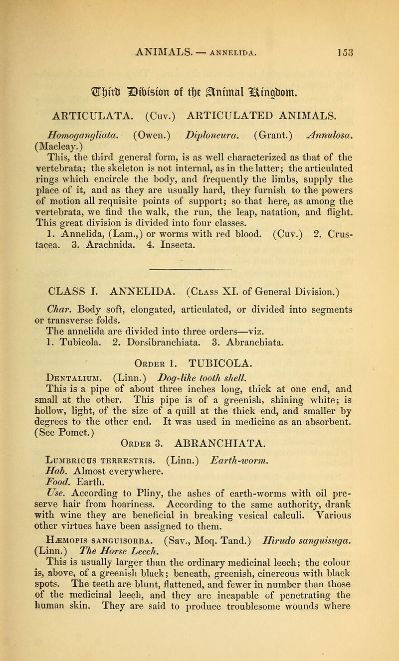 ^j^irb iBibtsion of tf)£ ^ttimal ItingJJom. ARTICULATA. (Cuv.) ARTICULATED ANIMALS. Homogangliata. (Owen.) Diploneura. (Grant.) Annulosa. (Macleay.) This, the third general form, is as well characterized as that of the vertebrata; the skeleton is not internal, as in the latter; the articulated rings which encircle the body, and frequently the limbs, supply the place of it, and as they are usually hard, they furnish to the powers of motion all requisite points of support; so that here, as among the vertebrata, we find the walk, the run, the leap, natation, and flight. This great division is divided into four classes. 1. Annelida, (Lam.,) or worms with red blood. (Cuv.) 2. Crus- tacea. 3. Arachnida. 4. Insecta. CLASS L ANNELIDA. (Class XL of General Division.) Char. Body soft, elongated, articulated, or divided into segments or transverse folds. The annelida are divided into three orders—viz. 1. Tubicola. 2. Dorsibranchiata. 3. Abranchiata. Order 1. TUBICOLA. Dentalium. (Linn.) Dog-like tooth shell. This is a pipe of about three inches long, thick at one end, and small at the other. This pipe is of a greenish, shining white; is hollow, light, of the size of a quill at the thick end, and smaller by degrees to the other end. It was used in medicine as an absorbent. (See Pomet.) Order 3. ABRANCHIATA. LuMBRicus TERRESTRis. (Linn.) Earth-xoorm. Hah. Almost everywhere. Food. Earth. Use. According to Pliny, the ashes of earth-worms with oil pre- serve hair from hoariness. According to the same authority, drank with wine they are beneficial in breaking vesical calculi. Various other virtues have been assigned to them. H^MOPis sanguisorba. (Sav., Moq. Tand.) Hirudo sanguisuga. (Linn.) The Horse Leech. This is usually larger than the ordinary medicinal leech; the colour is, above, of a greenish black; beneath, greenish, cinereous with black spots. The teeth are blunt, flattened, and fewer in number than those of the medicinal leech, and they are incapable of penetrating the human skin. They are said to produce troublesome wounds where