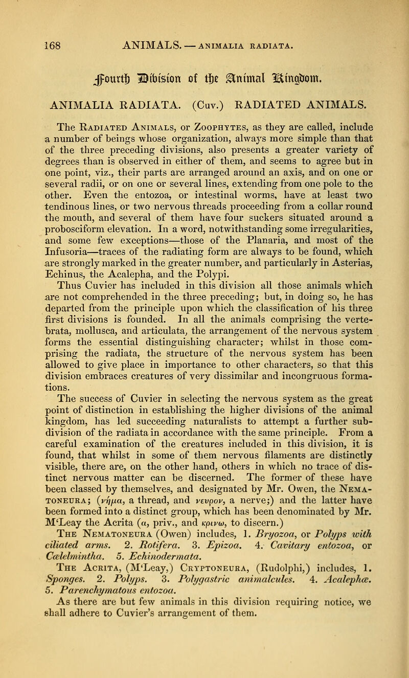 Jpourtjb liibision of tj^c Animal Bingtiom. ANIMALIA RADIATA. (Cuv.) RADIATED ANIMALS. The Radiated Animals, or Zoophytes, as they are called, include a number of beings whose organization, alwaj's more simple than that of the three preceding divisions, also presents a greater variety of degrees than is observed in either of them, and seems to agree but in one point, viz., their parts are arranged ai'ound an axis, and on one or several radii, or on one or several lines, extending from one pole to the other. Even the entozoa, or intestinal w^orms, have at least two tendinous lines, or two nervous threads proceeding from a collar round the mouth, and several of them have four suckers situated around a probosciform elevation. In a word, notwithstanding some irregularities, and some few exceptions—those of the Planaria, and most of the Infusoria—traces of the radiating form are always to be found, which are strongly marked in the greater number, and particularly in Asterias, Echinus, the Acalepha, and the Polypi. Thus Cuvier has included in this division all those animals which are not comprehended in the three preceding; but, in doing so, he has departed from the principle upon which the classification of his three first divisions is founded. In all the animals comprising the verte- brata, moUusca, and articulata^ the arrangement of the nervous system forms the essential distinguishing character; whilst in those com- prising the radiata, the structure of the nervous system has been allowed to give place in importance to other characters, so that this division embraces creatures of very dissimilar and incongruous forma- tions. The success of Cuvier in selecting the nervous system as the great point of distinction in establishing the higher divisions of the animal kingdom, has led succeeding naturalists to attempt a further sub- division of the radiata in accordance with the same principle. From a careful examination of the creatures included in this division, it is found, that whilst in some of them nervous filaments are distinctly visible, there are, on the other hand, others in which no trace of dis- tinct nervous matter can be discerned. The former of these have been classed by themselves, and designated by Mr. Owen, the Nema- toneura; (vrj/xa, a thread, and vevpoy, a nerve;) and the latter have been foi'med into a distinct group, which has been denominated by Mr. M'Leay the Acrita (a, priv., and k-piyw, to discern.) The Nematoneura (Owen) includes, I. Bryozoo., or Polyps with ciliated arms. 2. Rottfera. 3. Epizoa. 4. Cavitary entozoa, or Ccdelmintlia. 5. Echinodermata. The Acrita, (M'Leay,) Cryptoneura, (Rudolphi,) includes, 1. Sponges. 2. Polyps. 3. Polygastrie animalcules. 4. Acalephce. 5. Parenchymatous entozoa. As there are but few animals in this division requiring notice, we shall adhere to Cuvier's arrangement of them.