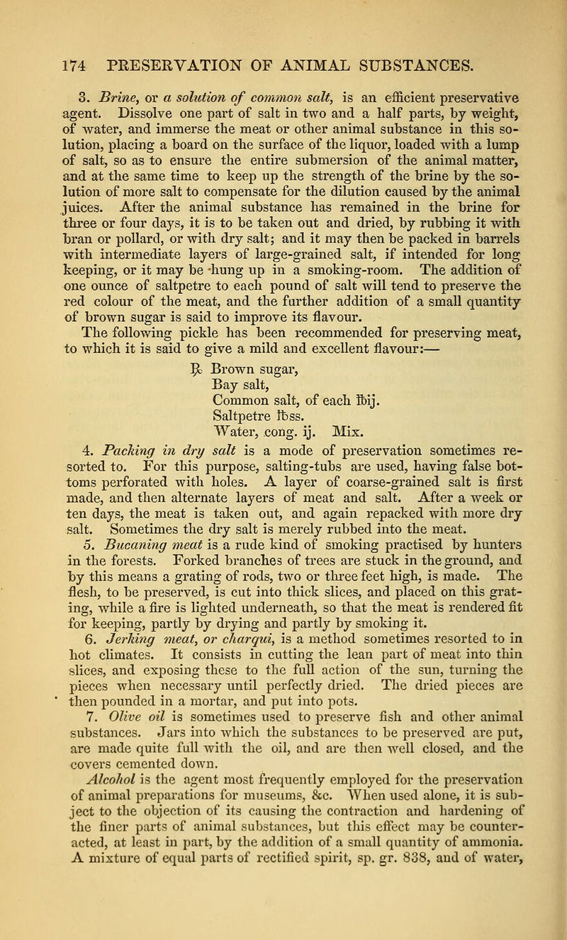 3. Brine, or a solution of common salt, is an efficient preservative agent. Dissolve one part of salt in two and a half parts, by weight, of water, and immerse the meat or other animal substance in this so- lution, placing a board on the surface of the liquor, loaded with a lump of salt, so as to ensure the entire submersion of the animal matter, and at the same time to keep up the strength of the brine by the so- lution of more salt to compensate for the dilution caused by the animal juices. After the animal substance has remained in the brine for three or four days, it is to be taken out and dried, by rubbing it with bran or pollard, or with dry salt; and it may then be packed in barrels with intermediate layers of large-grained salt, if intended for long keeping, or it may be -hung up in a smoking-room. The addition of one ounce of saltpetre to each pound of salt will tend to preserve the red colour of the meat, and the farther addition of a small quantity of brown sugar is said to improve its flavour. The following pickle has been recommended for preserving meat, to which it is said to give a mild and excellent flavour:— '^ Brown sugar, Bay salt, Common salt, of each ibij. Saltpetre fbss. Water, cong. ij. Mix. 4. Packing in dry salt is a mode of preservation sometimes re- sorted to. For this purpose, salting-tubs ai*e used, having false bot- toms perforated with holes. A layer of coarse-grained salt is first made, and then alternate layers of meat and salt. After a week or ten days, the meat is taken out, and again repacked with more dry salt. Sometimes the dry salt is merely rubbed into the meat. 5. Bucaning meat is a rude kind of smoking practised by hunters in the forests. Forked branches of trees are stuck in the ground, and by this means a grating of rods, two or three feet high, is made. The flesh, to be preserved, is cut into thick slices, and placed on this grat- ing, while a fire is lighted underneath, so that the meat is rendered fit for keeping, partly by drying and partly by smoking it. 6. Jerking meat, or cliarqui, is a method sometimes resorted to in hot climates. It consists in cutting the lean part of meat into thin slices, and exposing these to the full action of the sun, turning the pieces when necessary until perfectly dried. The dried pieces are then pounded in a mortal, and put into pots. 7. Olive oil is sometimes used to preserve fish and other animal substances. Jars into which the substances to be preserved are put, are made quite full with the oil, and are then well closed, and the covers cemented down. Alcohol is the agent most frequently employed for the preservation of animal preparations for museums, &c. When used alone, it is sub- ject to the objection of its causing the contraction and hardening of the finer parts of animal substances, but this eifect may be counter- acted, at least in part, by the addition of a small quantity of ammonia. A mixture of equal parts of rectified spirit, sp. gr. 838, and of water,