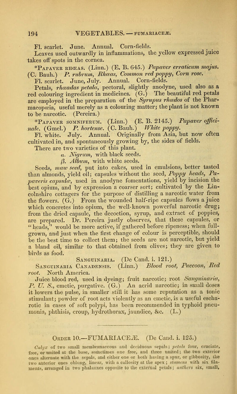 Fl. scarlet. June. Annual. Corn-fields. Leaves used outwardly in inflammations, the yellow expressed juice takes off spots in the cornea. -*Papaver rh(eas. (Linn.) (E. B. 645.) Papavcr erraticum majus. (C. Bauh.) P. rubrum, Rhceas, Common red poppy, Corn rose. Fl. scarlet. June, July. Annual. Corn-fields. Petals, rhceadas petala, pectoral, slightly anodyne, nsed also as a red colouring ingredient in medicines. (G.) The beautiful red petals are employed in the preparation of the Syrupus rhcedos of the Phar- macopceia, useful merely as a colouring matter; the plant is not known to be narcotic. (Pereira.) -*Papaver somnifekum. (Linn.) (E. B. 2145.) Papaver offici- nale. (Gmel.) P.hortense. (C. Bauh.) JVhite poppy. Fl. white. July. Annual. Originally from Asia, but noAV often cultivated in, and spontaneously growing by, the sides of fields. There are two varieties of this plant, a. Nigrum, with black seeds. /3. Album, with white seeds. Seeds, maiv seed, put into cakes, used in emulsions, better tasted than almonds, yield oil; capsules without the seed, Poppy heads, Pa- jjaveris capsulfB, used in anodyne fomentations, yield by incision the best opium, and by expression a coarser sort; cultivated by the Lin- colnshire cottagers for the purpose of distilling a narcotic water from the flowers. (G.) From the wounded half-ripe capsules flows a juice which concretes into opium, the well-known powerful narcotic drug; from the dried capsule, the decoction, syrup, and extract of poppies, are prepared. Dr. Pereira justly observes, that these capsules, or heads, would be more active, if gathered before ripeness; when full- grown, and just when the first change of colour is perceptible, should be the best time to collect them; the seeds are not narcotic, but yield a bland oil, similar to that obtained from olives; they are given to birds as food. Sanguinaria. (De Cand. i. 121.) Sanguinaria Canadensis. (Linn.) Blood roof, Puccoon, Bed root. North America. Juice blood red, used in dyeing; fruit narcotic; root Sanguinaria, P. U. S., emetic, purgative. (G.) An acrid narcotic; in small doses it lowers the pulse, in smaller still it has some reputation as a tonic stimulant; powder of root acts violently as an emetic, is a useful escha- rotic in cases of soft polypi, has been recommended in typhoid pneu- monia, phthisis, croup, hydro thorax, jaundice, &c. (L.) Order 10.—FUMARIACE^. (De Caud. i. 125.) Cah/x of two small membranaceous and deciduous sepals; petals fom*, cruciate, free, or united at the base, sometimes one free, and three united; the two exterior ones alternate with the sepals, and either one or both liaving a spur, or gibbosity, the two anterior ones oblong, linear, with a callosity at the apex ; stamens witli six fila- ments, an'auged iu two i)halaiixes opposite to the cxterUiJ petals; anthers six, small.