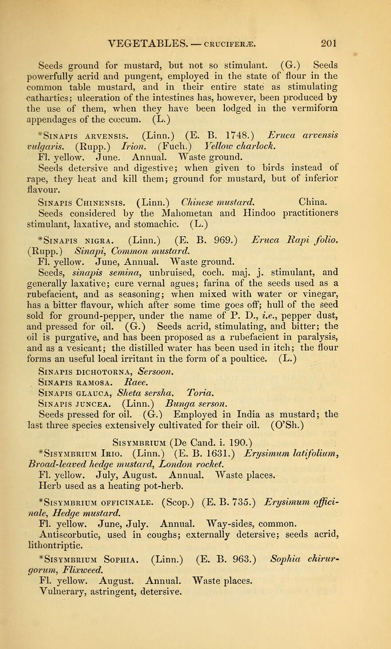 Seeds ground for mustard, but not so stimulant. (G.) Seeds powerfully acrid and pungent, employed in the state of flour in the common table mustard, and in their entire state as stimulating cathartics; ulceration of the intestines has, however, been produced by the use of them, when they have been lodged in the vermiform appendages of the coecum. (L.) * Sin APIS ARVENSis. (Linn.) (E. B. 1748.) Eruca arvensis vulgaris. (Rupp.) Irion. (Fuch.) Vellow charlock. Fl. yellow. June. Annual. Waste ground. Seeds detersive and digestive; when given to birds instead of rape, they heat and kill them; ground for mustard, but of inferior flavour. SiNAPis Chinensis. (Linn.) Chinese mustard. China. Seeds considered by the Mahometan and Hindoo practitioners stimulant, laxative, and stomachic. (L.) *SiNAPis NIGRA. (Linn.) (E. B. 969.) Eruca Rapi folio. (Rupp.) Sinapi, Common mustard. Fl. yellow. June, Annual. Waste ground. Seeds, sinapis semina, unbruised, coch. maj. j. stimulant, and generally laxative; cure vernal agues; farina of the seeds used as a rubefacient, and as seasoning; when mixed with water or vinegar, has a bitter flavour, which after some time goes off; hull of the seed sold for ground-pepper, under the name of P. D., i.e., pepper dust, and pressed for oil. (G.) Seeds acrid, stimulating, and bitter; the oil is purgative, and has been proposed as a rubefacient in paralysis, and as a vesicant; the distilled water has been used in itch; the flour forms an useful local irritant in the form of a poultice. (L.) Sinapis dichotorna, Sersoon. Sinapis ramosa. Race. Sinapis glauca, Sheta sersha. Toria. Sinapis juncea. (Linn.) Bunga serson. Seeds pressed for oil. (G.) Employed in India as mustard; the last three species extensively cultivated for their oil. (O'Sh.) Sisymbrium (De Cand. i. 190.) *SisYMBRiuM Irio. (Linn.) (E. B. 1631.) Erysimum latifolium, Broad-leaved hedge mustard, London rocket. Fl. yellow. July, August. Annual. Waste places. Herb used as a heating pot-herb. *SisYMBRiuM officinale. (Scop.) (E. B. 735.) Erysimum offici- nale, Hedge mustard. Fl. yellow. June, July. Annual. Way-sides, common. Antiscorbutic, used in coughs; externally detersive: seeds acrid, lithontriptic. * Sisymbrium Sophia. (Linn.) (E. B. 963.) Sophia chirur- gorum, Flixweed. Fl, yellow. August. Annual. Waste places. Vulnerary, astringent, detersive.