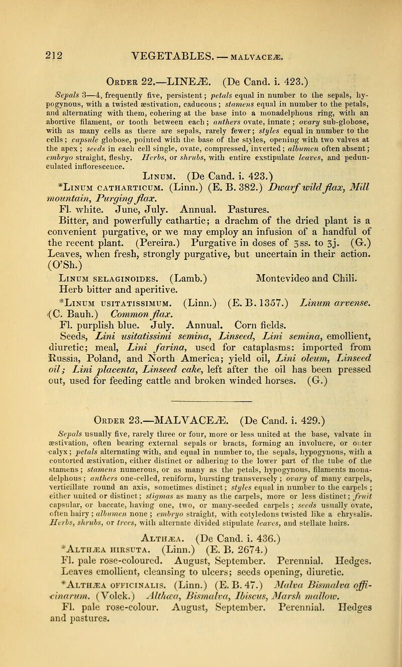 Order 22.—LINEJE, (De Cand. i. 423.) Sepals 3—4, frequently five, persistent; petals equal in number to the sepals, hj- pogynous, witli a twisted aestivation, caducous; stamens equal in number to the petals, and alternating with them, cohering at the base into a monadelphous ring, with an abortive filament, or tooth between each; anthers ovate, innate ; ovary sub-globose, with as many cells as there are sepals, rarely fewer; styles equal in number to the cells; capsule globose, pointed with the base of the styles, opening with two valves at the apex ; seeds in each cell single, ovate, compressed, inverted ; albumen often absent; embryo straight, fleshy. Herbs, or shrubs, with entire exstipiilate leaves, and pedun- culated inflorescence. LtNUM. (De Cand. i. 423.) *LiNUM CATHARTicuM. (Linn.) (E. B. 382.) Diocuf wildJlax, Mill mountain, Purging Jiax. Fl. white. June, July. Annual. Pastures. Bitter, and powerfully cathartic; a drachm of the dried plant is a convenient purgative, or we noay employ an infusion of a handful of the recent plant. (Pereira.) Purgative in doses of 3ss. to 3j. (Gr.) Leaves, when fresh, strongly purgative, but uncertain in their action. (O'Sh.) LiNUM sELAGiNoiDEs. (Lamb.) Montevideo and Chili. Herb bitter and aperitive. *LiNUM usiTATissiMUM. (Linn.) (E. B.1357.) Liniim arvense. •(C. Bauh.) Common jiax. Fl. purplish blue. July. Annual. Corn fields. Seeds, Lini usitatissimi semina, Linseed, Lini semina, emollient, diuretic; meal, Lini farina, used for cataplasms: imported from Russia, Poland, and North America; yield oil, Lini oleum, Linseed oil; Lini placenta, Linseed cake, left after the oil has been pressed out, used for feeding cattle and broken winded horses. (G.) Order 23.—MALVACE^. (De Cand. i. 429.) Sepals usually five, rarely three or four, more or less united at the base, valvate in aestivation, often bearing external sepals or bracts, forming an involucre, or outer ■calyx; petals alternating with, and equal in number to, the sepals, hj'pogyuous, with a contorted aestivation, either distinct or adhering to the lower part of the tube of the stamens; stamens numerous, or as many as the petals, liypogynous, filaments mona- delphous ; anthers one-celled, reniform, bursting transversely ; ovary of many carpels, verticillate round an Jixis, sometimes distinct; s/^/cs equal in number to the carpels ; either united or distinct; stiymas as many as the carpels, more or less distinct; J'ruit capsular, or baccate, having one, two, or many-seeded carpels ; seeds usually ovate, often hairy ; albumen none ; embryo straight, with cotyledons twisted like a chrvf-alis. Herbs, shrubs, or trees, with alternate divided stipulate leaves, and stellate hairs. Alth^a. (De Cand. i. 436.) *Alth^a hirsuta. (Linn.) (E. B. 2674.) Fl. pale rose-coloured. August, September. Perennial. Hedges. Leaves emollient, cleansing to ulcers; seeds opening, diuretic. *ALTHiEA oKFiciNALis. (Linn.) (E. B. 47.) Malva Bismalva offi- <inarum. (Volck.) Altfuca, Bistnulva, Ibiscus, Marsh malloio. Fl. pale rose-colour. August, September. Perennial. Hedges and pastures.