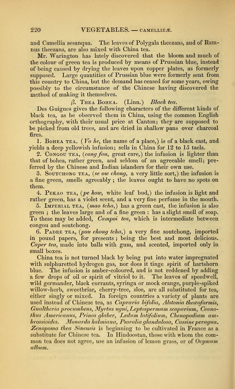 and Camellia sesanqua. The leaves of Poljgala tlieezans, and of Ram- nus tlieezans, are also mixed with China tea. Mr. Warington has lately discovered that the bloom and much of the colour of green tea is pi'oduced by means of Prussian blue, instead of being caused by drying the leaves upon copper plates, as formerly supposed. Large quantities of Prussian blue were formerly sent from this country to China, but the demand has ceased for some years, owing possibly to the circumstance of the Chinese having discovered the method of making it themselves. /3. Thea Bohea. (Linn.) Black tea. Des Guignes gives the follov/ing characters of the different kinds of black tea, as he observed them in China, using the common English orthography, with their usual price at Canton; they are supposed to be picked from old trees, and are dried in shallow pans over charcoal fires. L BoHEA TEA. ( Vo he, the name of a place,) is of a black cast, and yields a deep yellowish infusion; sells in China for 12 to 15 taels. 2. Congou tea, (cong fou, great care,) the infusion is lighter than that of bohea, rather green, and seldom of an agreeable smell; pre- ferred by the Chinese and Indian islanders for their own use. 3. SouTCHONG TEA, (se ow chong, a very little sort,) the infusion is a fine green, smells agreeably ; the leaves ought to have no spots on them. 4. Pekao TEA, (/>e koio, white leaf bud,) the infusion is light and rather green, has a violet scent, and a very fine perfume in the mouth. 5. Imperial tea, {mao tcha,) has a green cast, the infusion is also green ; the leaves large and of a fine green : has a slight smell of soap. To these may be added, Campoi tea, which is intermediate between congou and soutchong. 6. Padre tea, (j)ou chong tcha,) a very fine soutchong, imported in pound papers, for presents ; being the best and most delicious. Caper tea, made into balls with gum, and scented, imported only in small boxes. China tea is not turned black by being put into water impregnated with sulphuretted hydrogen gas, nor does it tinge spirit of hartshorn blue. The infusion is amber-coloured, and is not reddened by adding a few drops of oil or spirit of vitriol to it. The leaves of speedwell, wild germander, black currants, syringa or mock orange, purple-spiked willow-herb, sweetbriar, cherry-tree, sloe, ai'e all substituted for tea, either singly or mixed. In foreign countries a variety of plants are used instead of Chinese tea, as Capraria bifolia, Alstonia theccoformis, Gualtheria procumhens, Myrtus ugni, Leptospernmm scoparium, Cea7io- ihits Americanus, Prinos glaher, Ledum latifoUum, Chenopodiam am- brossioides. Monardakalmiana, PsoraUa glandidosa, Cassi7ieperagua. Zenopoma thea Sinensis is beginning to be cultivated in France as a substitute for Chinese tea. In Hindoostan, those with whom the com- mon tea does not agree, use an infusion of lemon grass, or of Ocymum. album.