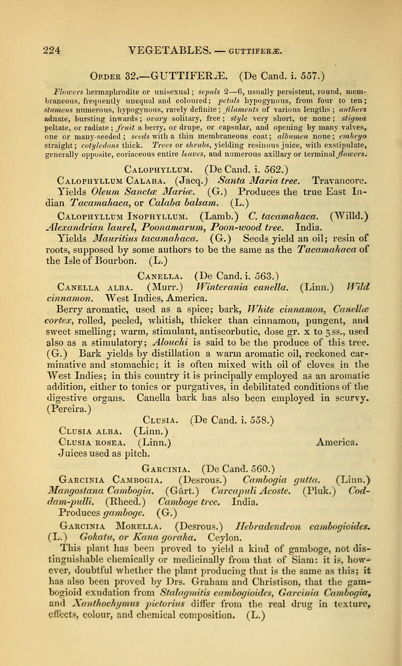 Order 32.—GUTTIFER^. (De Cand. i. 557.) i^/oii'ers liermaplirodite or imisexual; sepals 2—6, usually persistent, round, mem- braneous, frequently unequal anil coloured; petals liypogynous, from four to ten; stamens numerous, lij^Dogynous, rarely definite ; filaments of various lengths ; anthers adnate, bursting inwards; ovary solitary, free; style very short, or none ; stigma peltate, or radiate ; fruit a berry, or drupe, or capsular, and opening by many valves, one or many-seeded; set'rfs with a thin membraneous coat; albumen none; embryo straight; cotyledons thick. Trees or shrubs, yielding resinous juice, with exstipulate, generally opposite, coriaceous entire leaves, and numerous axillary or terminalyZoM-Y-rs. Calophyllum. (De Cand. i. 562.) Calophyllum Calaba. (Jacq.) Santa Maria tree. Travancore. Yields Oleum SanctcB Maries. (G.) Produces the true East In- dian Tacamahaca, or Calaba balsam. (L.) Calophyllum Inophyllum. (Lamb.) C tacamahaca. (Willd.) Alexandrian laurel, Poonamarum, Poon-wood tree. India. Yields Mauritius tacamahaca. (G.) Seeds yield an oil; resin of roots, supposed by some authors to be the same as the Tacamahaca of the Isle of Bourbon. (L.) Canella. (De Cand. i. 563.) Canella alba. (Murr.) Winterania canella. (Linn.) Wild cinnamon. West Indies, America. Berry aromatic, used as a spice; bark, White cinnamon, Canell<s cortex, rolled, peeled, whitish, thicker than cinnamon, pungent, and sweet smelling; warm, stimulant, antiscorbutic, dose gr. x to 3ss., used also as a stimulatory; Alouchi is said to be the produce of this tree. (G.) Bark yields by distillation a warm aromatic oil, reckoned car- minative and stomachic; it is often mixed with oil of cloves in the West Indies; in this country it is principally employed as an aromatic addition, either to tonics or purgatives, in debilitated conditions of the digestive organs. Canella bark has also been employed in scurvy. (Pereira.) Clusia. (De Cand. i. 558.) Clusia alba. (Linn.) Clusia rosea. (Linn.) America. Juices used as pitch. Garcinia. (De Cand. 560.) Garcinia Cambogia. (Desrous.) Cambogia gutta. (Linn.) Mangostana Cambogia. (Gart.) Carcaptdi Acoste. (Pluk.) Cod- dam-pulli. (Rheed.) Gamboge tree. India. Produces gamboge. (G.) Garcinia Morella. (Desrous.) Hebradendron cambogioides. (L.) Gokatu, or Kana goraka. Ceylon. This plant has been proved to yield a kind of gamboge, not dis- tinguishable chemically or medicinally from that of Siam: it is, how- ever, doubtful whether the plant producing that is the same as this; it has also been proved by Drs. Graham and Christison, that the gam- bogioid exudation from Stalagmifis cambogioides, Garcinia Cambogia, and Xanthochynnis jnctorius differ from the real drug in texture, effects, colour, and chemical composition. (L.)