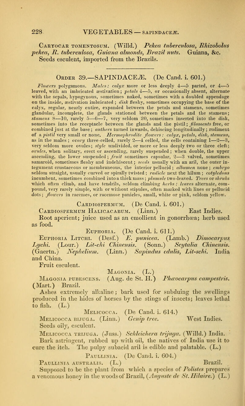 Caryocar tomentosum. (Willd.) Pekea tuberculosa, Rhizobolus pekea, R. tuberculosa, Guiana, almonds, Brazil nuts. Guiana, 8fc. Seeds esculent, imported from the Brazils. Order 39.—SAPINDACE^. (De Cand. i. 601.) Flowers polygamous. Males: calyx more or less deeply 4—5 parted, or 4—5 leaved, with an imbricated sestivation; 'petals 4—5, or occasionally absent, alternate with the sepals, hypogynous, sometimes naked, sometimes with a doubled appendage on the inside, asstivaliou imbricated ; disk fleshy, sometimes occupying the base of the calyx, regular, nearly entire, expanded between the petals and stamens, sometimes glandular, incomplete, the glands stationed between the petals and the stamens; stamens 8—10, rarely 5—0—7, very seldom 20, sometimes inserted into the disk, sometimes into the receptacle between the glands and the ■^\%Xi\; filaments free, on: combined just at the base; anthers turned inwards, dehiscing longitudinally; rudiment of a instil very small or none. Hermaphrodite flowers : calyx, petals, disk, stamens, as in the males ; ovary three-celled, rarely 2—4 celled, the cells containing 1—2—3, very seldom more ovules; style undivided, or more or less deeply two or three cleft; ovules, when solitary, erect or ascending, rarely suspended ; when double, the upper ascending, the lower suspended ; fruit sometimes capsular, 2—3 valved, sometimes samaroid, sometimes fleshy and indehiscent; seeds usually with an aril, the outer in- tegument crustaceous or membraneous, the interior pellucid ; albumen none ; embryo seldom straight, usually curved or spirally twisted ; radicle next the hilum ; cotyledons incumbent, sometimes combined into a thick mass ; plumule two-leaved. Trees or shrubs which often climb, and have tendrils, seldom climbing herbs : leaves alternate, com- pound, very rarely simple, with or without stipules, often marked with lines or pellucid dots; floivers in racemes, or racemose panicles, small, white or pink, seldom yellow. Cardiospermum. (De Cand. i. 601.) Cardiospermum Halioacabum. (Linn.) East Indies. Root aperient; juice used as an emollient in gonorrlioea; lierb used as food. Euphoeia. (De Cand. i. 611.) Euphoria Litchi. (Desf.) E. punicea. (Lamb.) Dimocarpus Lychi. (Lour.) Lit-chi Chinensis. (Sonn.) Scytalia Chinensis. (Gaertn.) Nephelium. (Linn.) Sapindus edidis, Lit-schi. India and China. Fruit esculent. Magonia. (L.) Magonia pubescens. (Aug. de St. 11.) Phaocarpus cawpestris. (Mart.) Brazil. Ashes extremely alkaline; bark used for subduing the swellings produced in the hides of liorses by tlie stings of insects; leaves lethal to fish. (L.) Melicocca. (De Cand. i. 614.) Melicocca ]51jcga. (Linn.j Genij) tree. West Indies. Seeds oily, esculent. Melicocca trijuga. (Juss.) Schleichera trijuga. (Willd.) India. Bark astringent, rubbed up with oil, the natives of India use it to cure the itch. The pulpy subacid aril is edible and palatable. (L.) Paullinia. (De Cand. i. 604.) Paullini.v australis. (L.) Brazih Supposed to be tbe plant from Avhich a species of PoUstes prepares a venomous honey in the woods of Brazil, (Aitr/ftste de St.nHaire.) (L.)