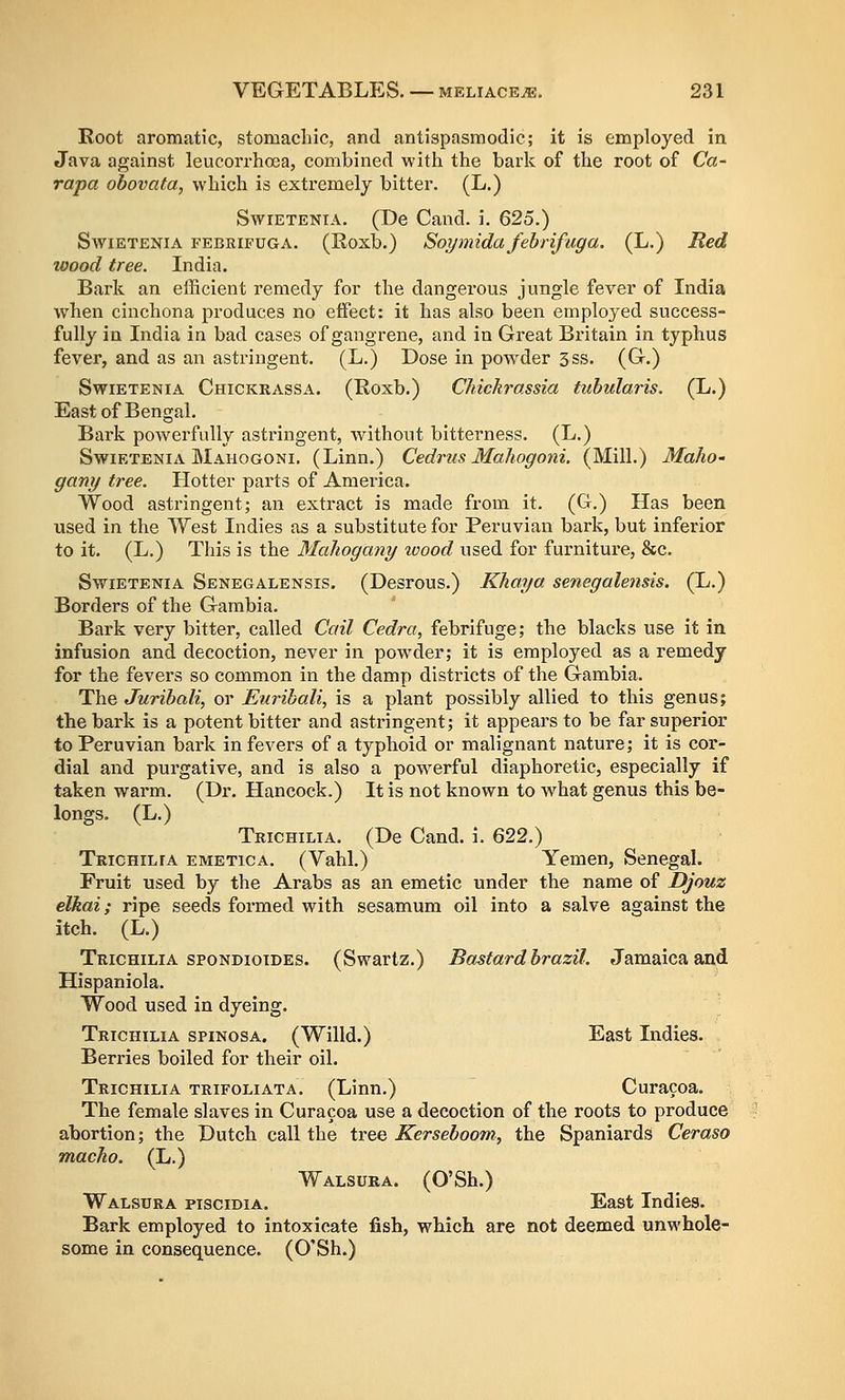 Root aromatic, stomachic, and antispasmodic; it is employed in Java against leucorrhoea, combined with the bark of the root of Ca- rapa obovata, which is extremely bitter. (L.) SwiETENiA. (De Cand. i. 625.) SwiETENiA FEBRiFUGA. (Roxb.) Soymida fehrifuga. (L.) Red wood tree. India. Bark an efficient remedy for the dangei'ous jungle fever of India when cinchona produces no effect: it has also been employed success- fully in India in bad cases of gangrene, and in Great Britain in typhus fever, and as an astringent. (L.) Dose in powder 3ss. (G.) SwiETENiA Chickrassa. (Roxb.) CMckrassia tuhularis. (L.) East of Bengal. Bark poAverfully astringent, without bitterness. (L.) SwiETENiA Mahogoni. (Linn.) Cedrus Mahogoni. (Mill.) Maho- gany tree. Hotter parts of America. Wood astringent; an extract is made from it. (G.) Has been used in the West Indies as a substitute for Peruvian bark, but inferior to it. (L.) This is the Mahogany roood used for furniture, &c. SwiETENiA Senegalensis. (Desrous.) Khaya senegalensis. (L.) Borders of the Gambia. Bark very bitter, called Call Cedra, febrifuge; the blacks use it in infusion and decoction, never in pow^der; it is employed as a remedy for the fevers so common in the damp districts of the Gambia. The Jurihali, or Euribali, is a plant possibly allied to this genus; the bark is a potent bitter and astringent; it appears to be far superior to Peruvian bark in fevers of a typhoid or malignant nature; it is cor- dial and purgative, and is also a powerful diaphoretic, especially if taken warm. (Dr. Llancock.) It is not known to what genus this be- longs. (L.) Trichilia. (De Cand. i. 622.) Trichilfa emetica. (Vahl.) Yemen, Senegal. Fruit used by the Arabs as an emetic under the name of Djouz elkai; ripe seeds formed with sesamum oil into a salve against the itch. (L.) Trichilia spondioides. (Swartz.) Bastard brazil. Jamaica and Hispaniola. Wood used in dyeing. Trichilia spinosa. (Willd.) East Indies. Berries boiled for their oil. Trichilia trifoliata. (Linn.) Curacoa. The female slaves in Curacoa use a decoction of the roots to produce abortion; the Dutch call the tree Kerseboom, the Spaniards Ceraso macho. (L.) Walsura. (O'Sh.) Walsura pisciDiA. East Indies. Bark employed to intoxicate fish, which are not deemed unwhole- some in consequence. (O'Sh.)