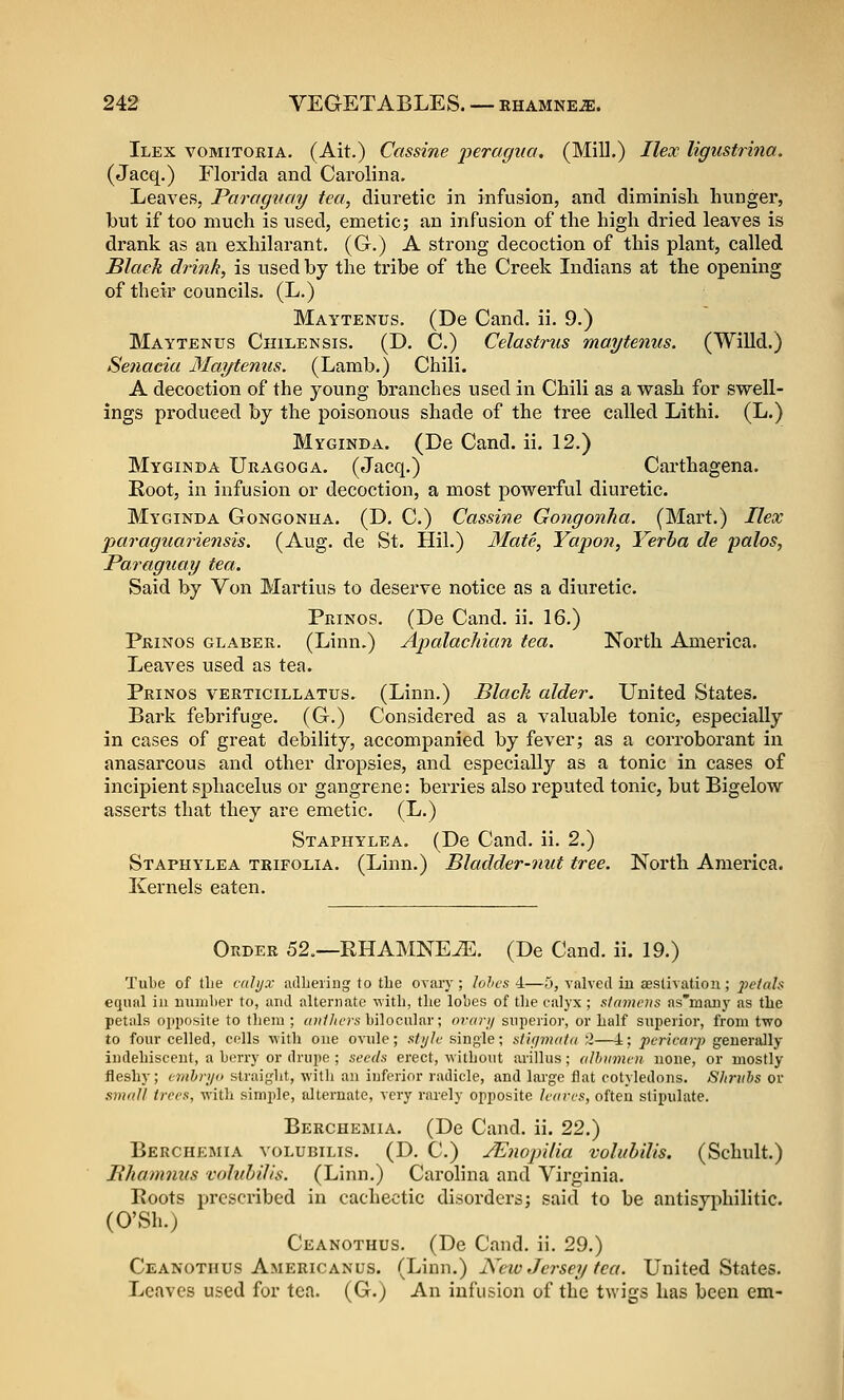 Ilex vomitoria. (Ait.) Cassine peragua, (Mill.) Ilex ligustrina. (Jacq.) Florida and Cai'olina. Leaves, Parag^iay tea, diui-etic in infusion, and diminish hunger, but if too much is used, emetic; an infusion of the high dried leaves is drank as an exhilarant. (G.) A strong decoction of this plant, called Black drink, is used by the tribe of the Creek Indians at the opening of their councils. (L.) Maytenus. (De Cand. ii. 9.) Maytenus Chilensis. (D. C.) Celastrus maytenus. (Willd.) Senacia Maytenus. (Lamb.) Chili. A decoction of the young branches used in Chili as a wash for swell- ings produced hj the poisonous shade of the tree called Lithi. (L.) Myginda. (De Cand. ii. 12.) Myginda Uragoga. (Jacq.) Carthagena. Root, in infusion or decoction, a most powerful diuretic. Myginda Gongonha. (D. C.) Cassine Gongonha. (Mart.) Ilex paraguariensis. (Aug. de St. Hil.) Mate, Yapon, Verba de palos, Paraguay tea. Said by Von Martius to deserve notice as a diuretic. Prinos. (De Cand. ii. 16.) Prinos glaber. (Linn.) ApalacJiian tea. North America. Leaves used as tea. Prinos verticillatus. (Linn.) Black alder. United States. Bark febrifuge. (G.) Considered as a valuable tonic, especially in cases of great debility, accompanied by fever; as a corroborant in anasarcous and other dropsies, and especially as a tonic in cases of incipient sphacelus or gangrene: berries also reputed tonic, but Bigelow asserts that they are emetic. (L.) Staphylea. (De Cand. ii. 2.) Staphylea trifolia. (Linn.) Bladder-nut tree. North America. Kernels eaten. Order 52.—RHAMNEiE. (De Cand. ii. 19.) Tube of the aihjx adbeiing to the ovary ; lohcs 4—5, valved iu testivatiou; jictah equal iu uiunlier to, and alternate with, the lobes of the calyx ; slamcns as'many as the petals opposite to tlieiu ; anllwrs bilocular; orari/ superior, or half superior, from two to four celled, cells Mith one ovule; sii/Ic single; stifjmatd ',1—4; pericarp generally indehiscent, a berry or drupe ; seeds erect, without arillus; albumen none, or mostly fleshy; ernhryo straight, with an inferior radicle, and lai-ge flat cotyledons. Shrubs or smnll trees, with simple, alternate, very rarely opposite leaves, often stipulate. Berchemia. (De Cand. ii. 22.) Berchemia volubilis. (D. C.) jEnopilia volubilis. (Schult.) Bhammis volubilis. (Linn.) Carolina and Virginia. Roots prcsci'ibed in cachectic disorders; said to be antisyphilitic. (O'Sh.) Ceanothus. (De Cand, ii. 29.) Ceanothus Americanos. (Linn.) New Jersey tea. United States. Leaves used for tea. (G.) An infusion of the twigs has been em-
